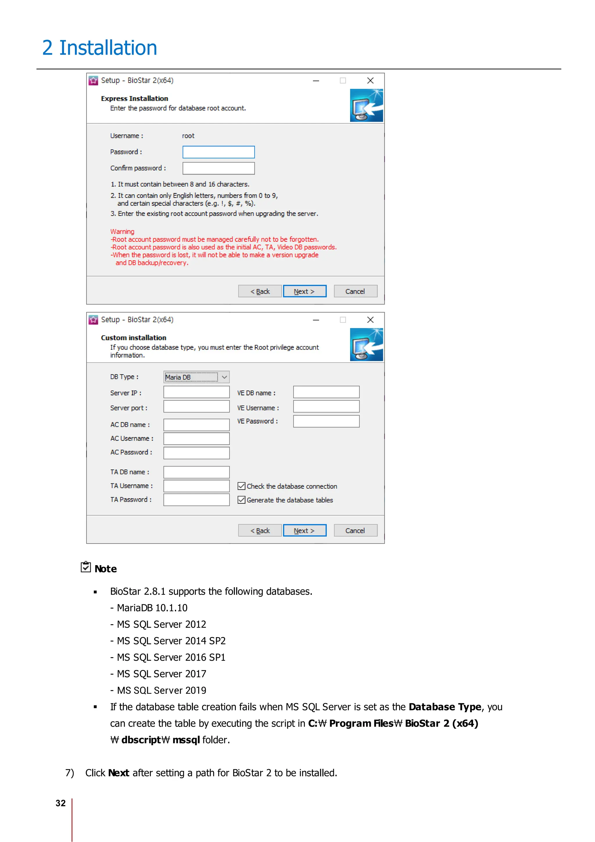 32
2 Installation
Note
BioStar 2.8.1 supports the following databases.
- MariaDB 10.1.10
- MS SQL Server 2012
- MS SQL Server 2014 SP2
- MS SQL Server 2016 SP1
- MS SQL Server 2017
- MS SQL Server 2019
If the database table creation fails when MS SQL Server is set as the Database Type, you
can create the table by executing the script in C: Program Files BioStar 2 (x64)
dbscript mssql folder.
7) Click Next after setting a path for BioStar 2 to be installed.
 
