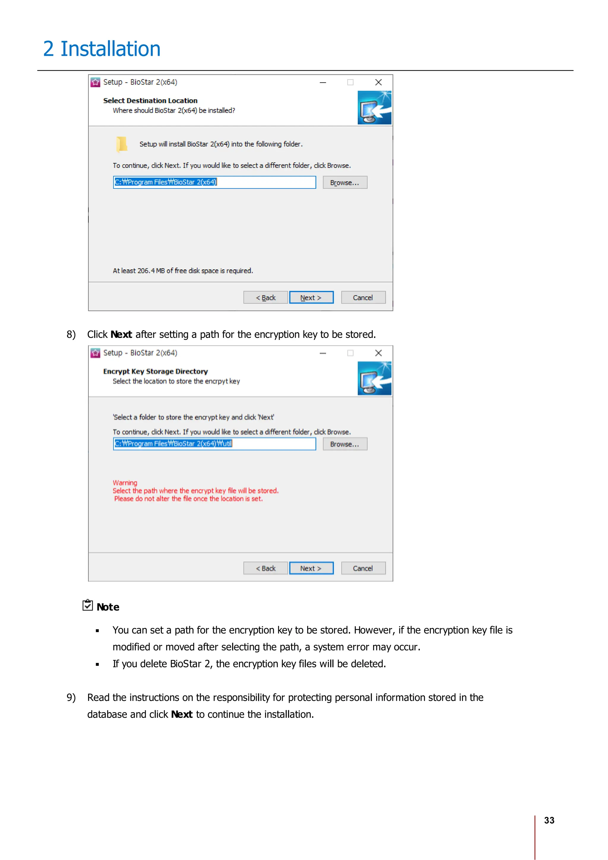 33
2 Installation
8) Click Next after setting a path for the encryption key to be stored.
Note
You can set a path for the encryption key to be stored. However, if the encryption key file is
modified or moved after selecting the path, a system error may occur.
If you delete BioStar 2, the encryption key files will be deleted.
9) Read the instructions on the responsibility for protecting personal information stored in the
database and click Next to continue the installation.
 