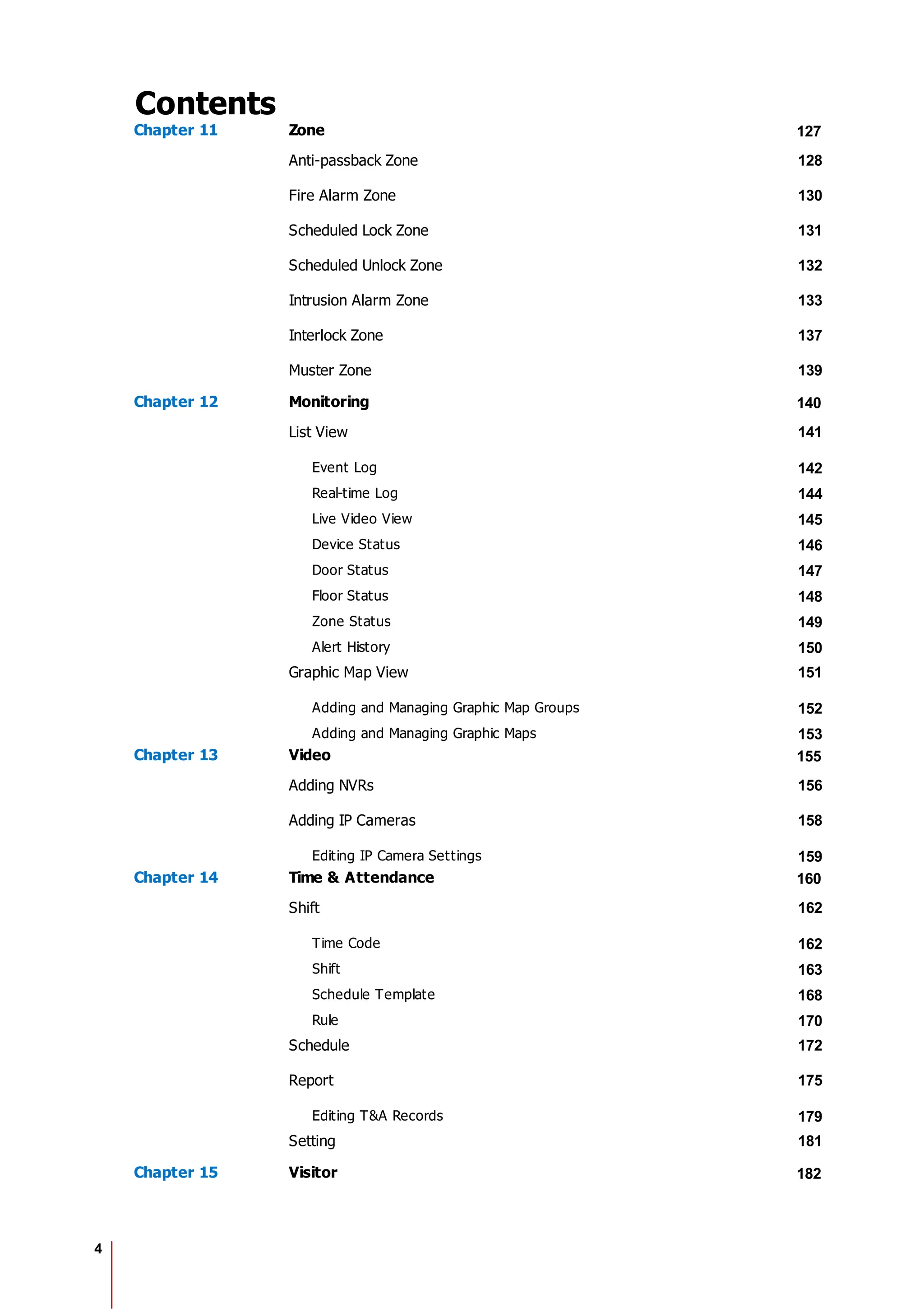 4
Contents
Chapter 11 Zone 127
Anti-passback Zone 128
Fire Alarm Zone 130
Scheduled Lock Zone 131
Scheduled Unlock Zone 132
Intrusion Alarm Zone 133
Interlock Zone 137
Muster Zone 139
Chapter 12 Monitoring 140
List View 141
Event Log 142
Real-time Log 144
Live Video View 145
Device Status 146
Door Status 147
Floor Status 148
Zone Status 149
Alert History 150
Graphic Map View 151
Adding and Managing Graphic Map Groups 152
Adding and Managing Graphic Maps 153
Chapter 13 Video 155
Adding NVRs 156
Adding IP Cameras 158
Editing IP Camera Settings 159
Chapter 14 Time & Attendance 160
Shift 162
Time Code 162
Shift 163
Schedule Template 168
Rule 170
Schedule 172
Report 175
Editing T&A Records 179
Setting 181
Chapter 15 Visitor 182
 