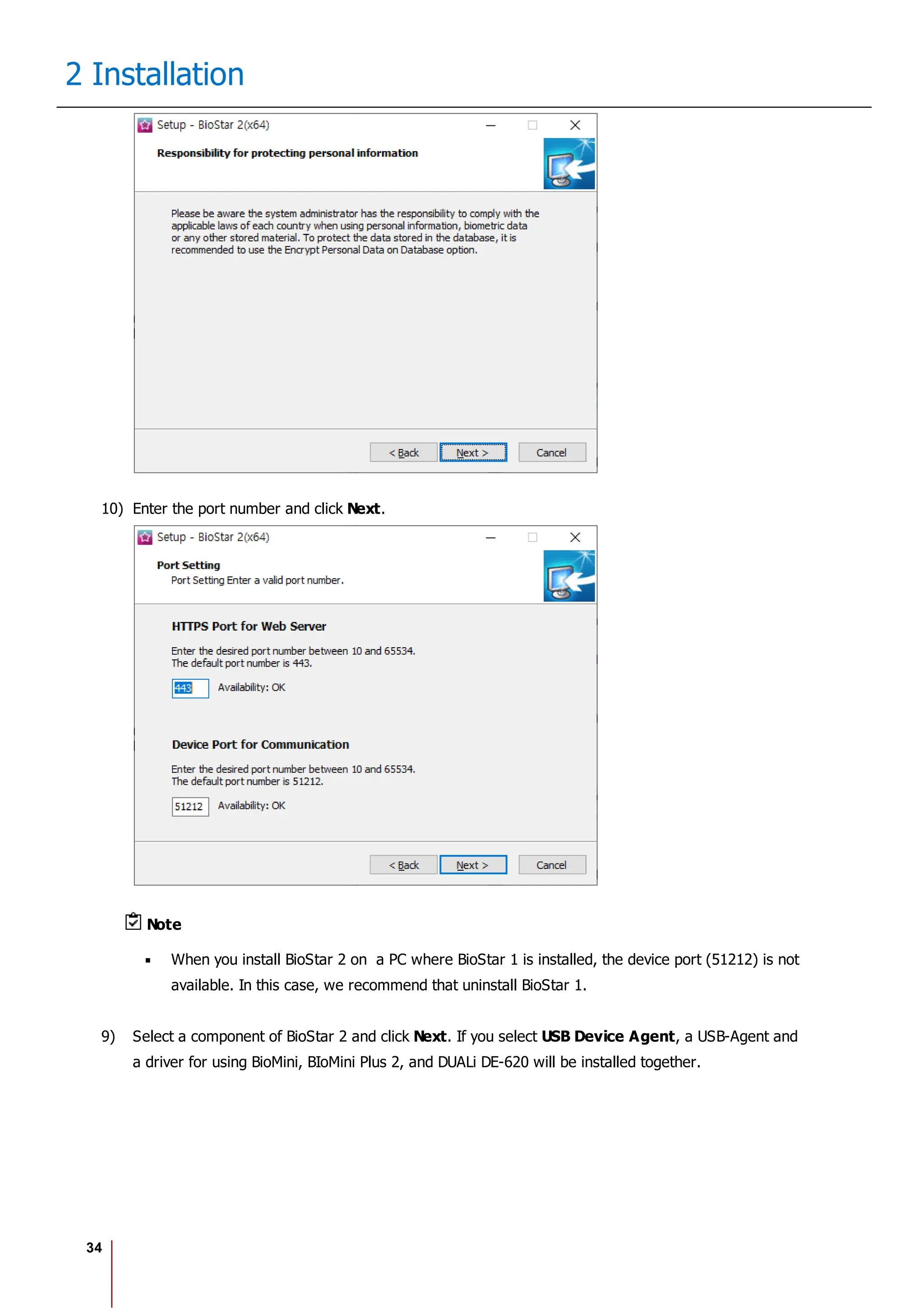 34
2 Installation
10) Enter the port number and click Next.
Note
When you install BioStar 2 on a PC where BioStar 1 is installed, the device port (51212) is not
available. In this case, we recommend that uninstall BioStar 1.
9) Select a component of BioStar 2 and click Next. If you select USB Device Agent, a USB-Agent and
a driver for using BioMini, BIoMini Plus 2, and DUALi DE-620 will be installed together.
 