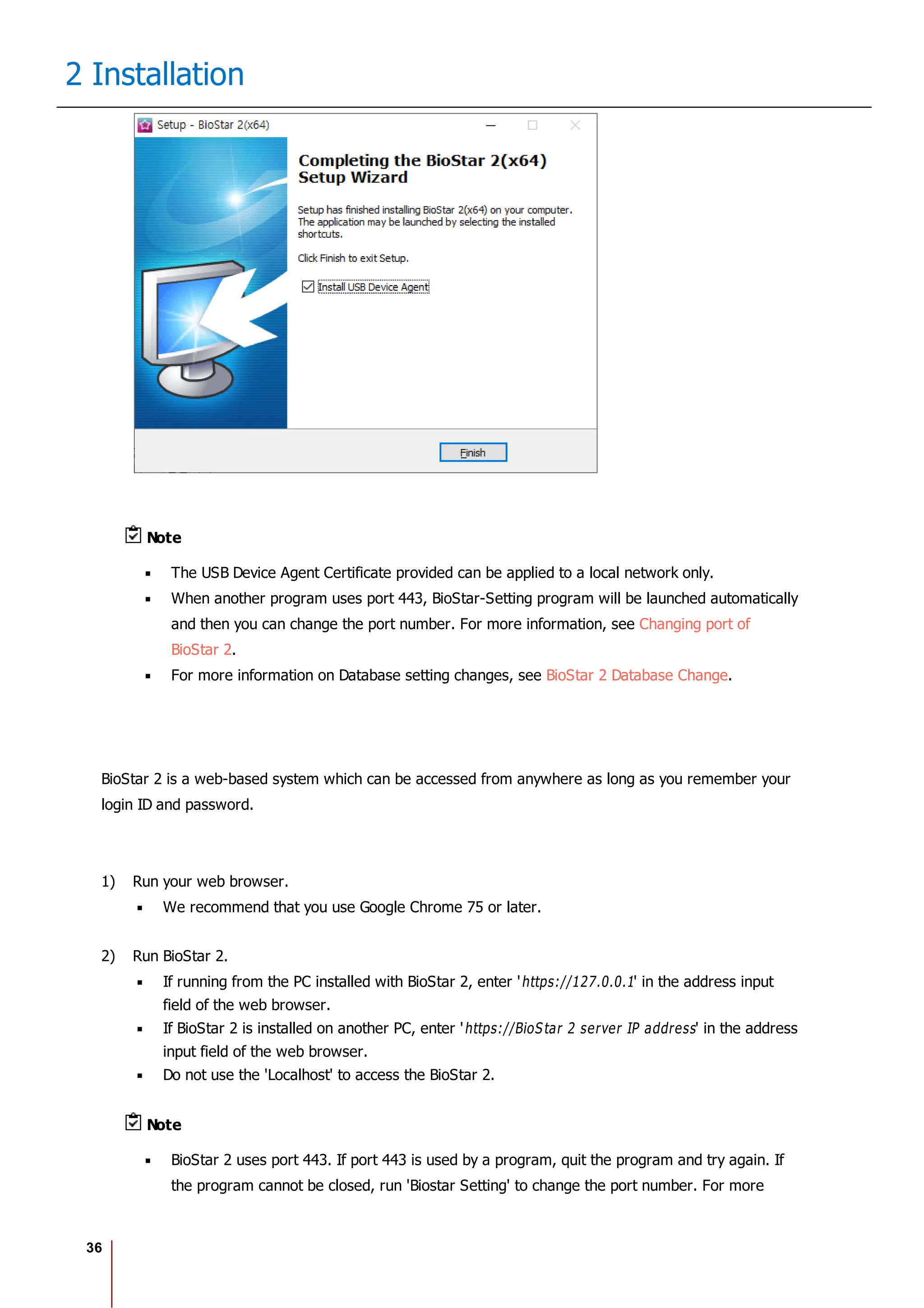 36
2 Installation
Note
The USB Device Agent Certificate provided can be applied to a local network only.
When another program uses port 443, BioStar-Setting program will be launched automatically
and then you can change the port number. For more information, see Changing port of
BioStar 2.
For more information on Database setting changes, see BioStar 2 Database Change.
BioStar 2 is a web-based system which can be accessed from anywhere as long as you remember your
login ID and password.
1) Run your web browser.
We recommend that you use Google Chrome 75 or later.
2) Run BioStar 2.
If running from the PC installed with BioStar 2, enter 'https://127.0.0.1' in the address input
field of the web browser.
If BioStar 2 is installed on another PC, enter 'https://BioStar 2 server IP address' in the address
input field of the web browser.
Do not use the 'Localhost' to access the BioStar 2.
Note
BioStar 2 uses port 443. If port 443 is used by a program, quit the program and try again. If
the program cannot be closed, run 'Biostar Setting' to change the port number. For more
 