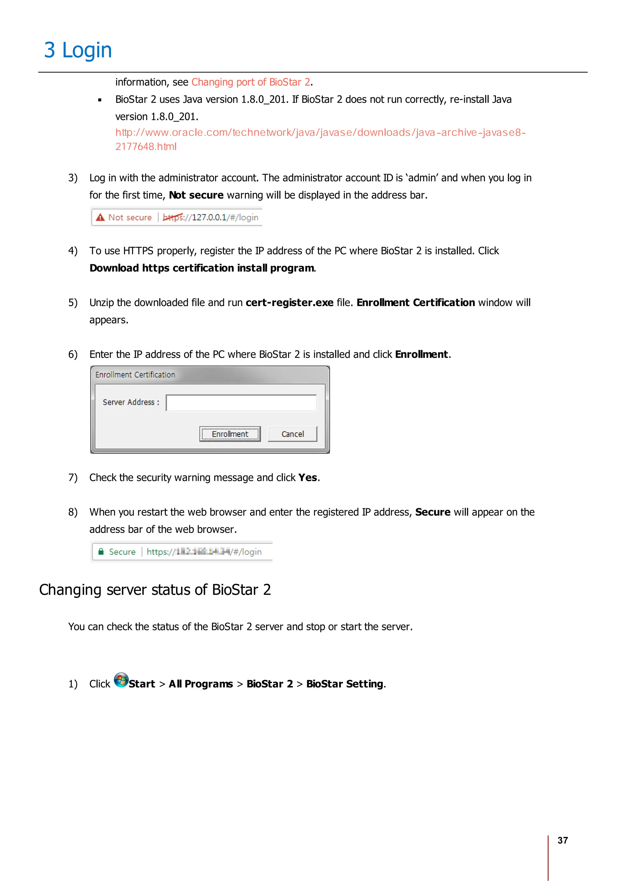 37
3 Login
information, see Changing port of BioStar 2.
BioStar 2 uses Java version 1.8.0_201. If BioStar 2 does not run correctly, re-install Java
version 1.8.0_201.
http://www.oracle.com/technetwork/java/javase/downloads/java-archive-javase8-
2177648.html
3) Log in with the administrator account. The administrator account ID is ‘admin’ and when you log in
for the first time, Not secure warning will be displayed in the address bar.
4) To use HTTPS properly, register the IP address of the PC where BioStar 2 is installed. Click
Download https certification install program.
5) Unzip the downloaded file and run cert-register.exe file. Enrollment Certification window will
appears.
6) Enter the IP address of the PC where BioStar 2 is installed and click Enrollment.
7) Check the security warning message and click Yes.
8) When you restart the web browser and enter the registered IP address, Secure will appear on the
address bar of the web browser.
Changing server status of BioStar 2
You can check the status of the BioStar 2 server and stop or start the server.
1) Click Start > All Programs > BioStar 2 > BioStar Setting.
 