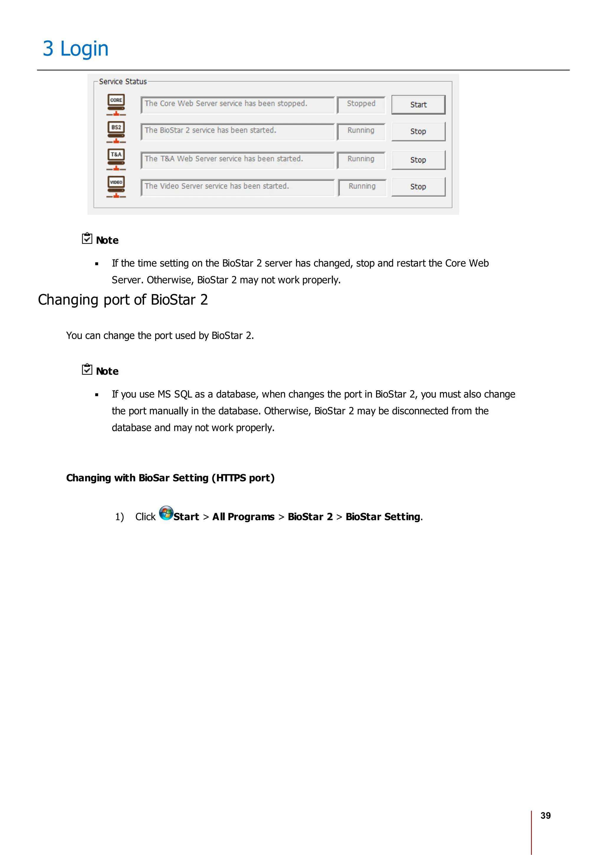 39
3 Login
Note
If the time setting on the BioStar 2 server has changed, stop and restart the Core Web
Server. Otherwise, BioStar 2 may not work properly.
Changing port of BioStar 2
You can change the port used by BioStar 2.
Note
If you use MS SQL as a database, when changes the port in BioStar 2, you must also change
the port manually in the database. Otherwise, BioStar 2 may be disconnected from the
database and may not work properly.
Changing with BioSar Setting (HTTPS port)
1) Click Start > All Programs > BioStar 2 > BioStar Setting.
 