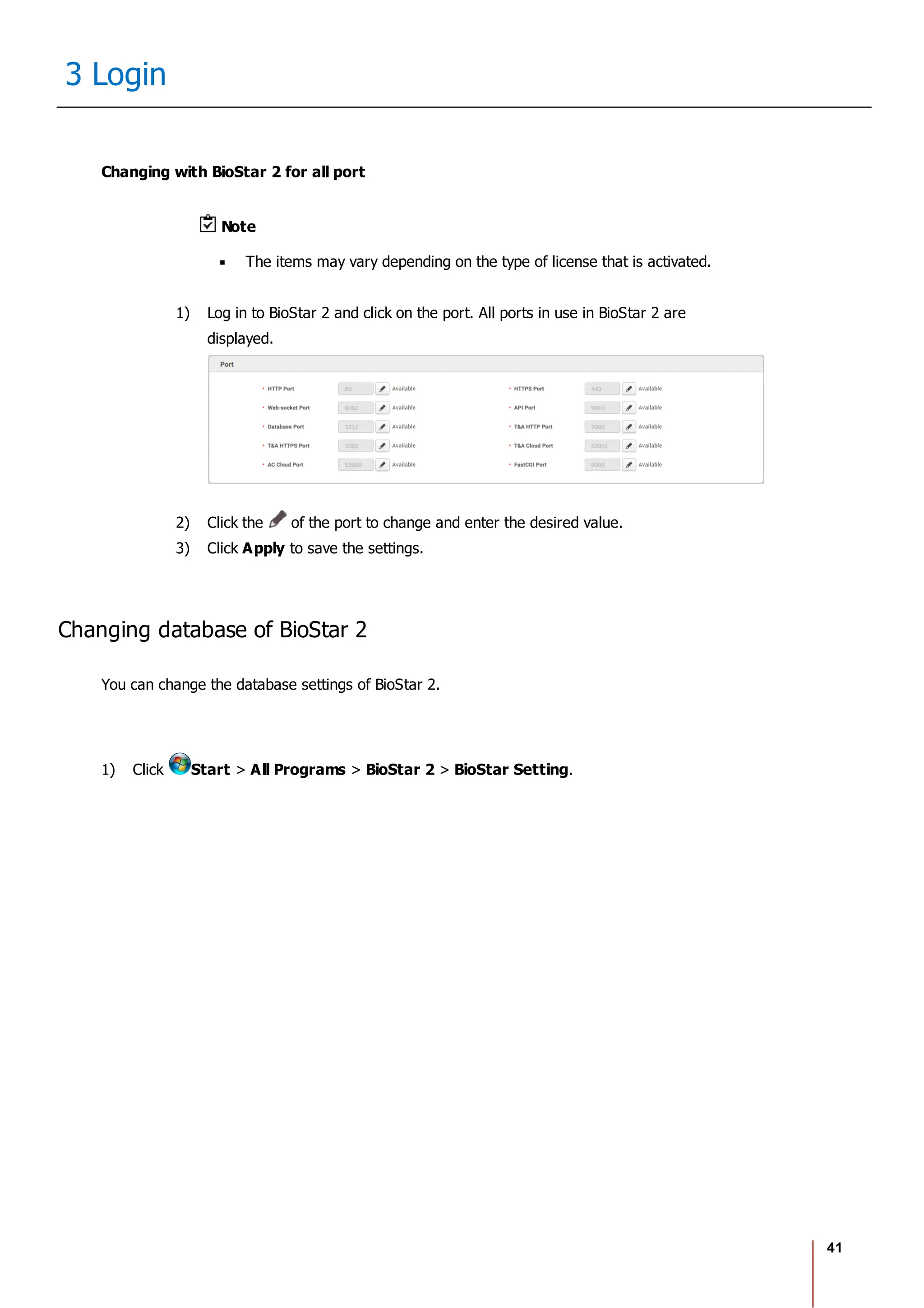 41
3 Login
Changing with BioStar 2 for all port
Note
The items may vary depending on the type of license that is activated.
1) Log in to BioStar 2 and click on the port. All ports in use in BioStar 2 are
displayed.
2) Click the of the port to change and enter the desired value.
3) Click Apply to save the settings.
Changing database of BioStar 2
You can change the database settings of BioStar 2.
1) Click Start > All Programs > BioStar 2 > BioStar Setting.
 