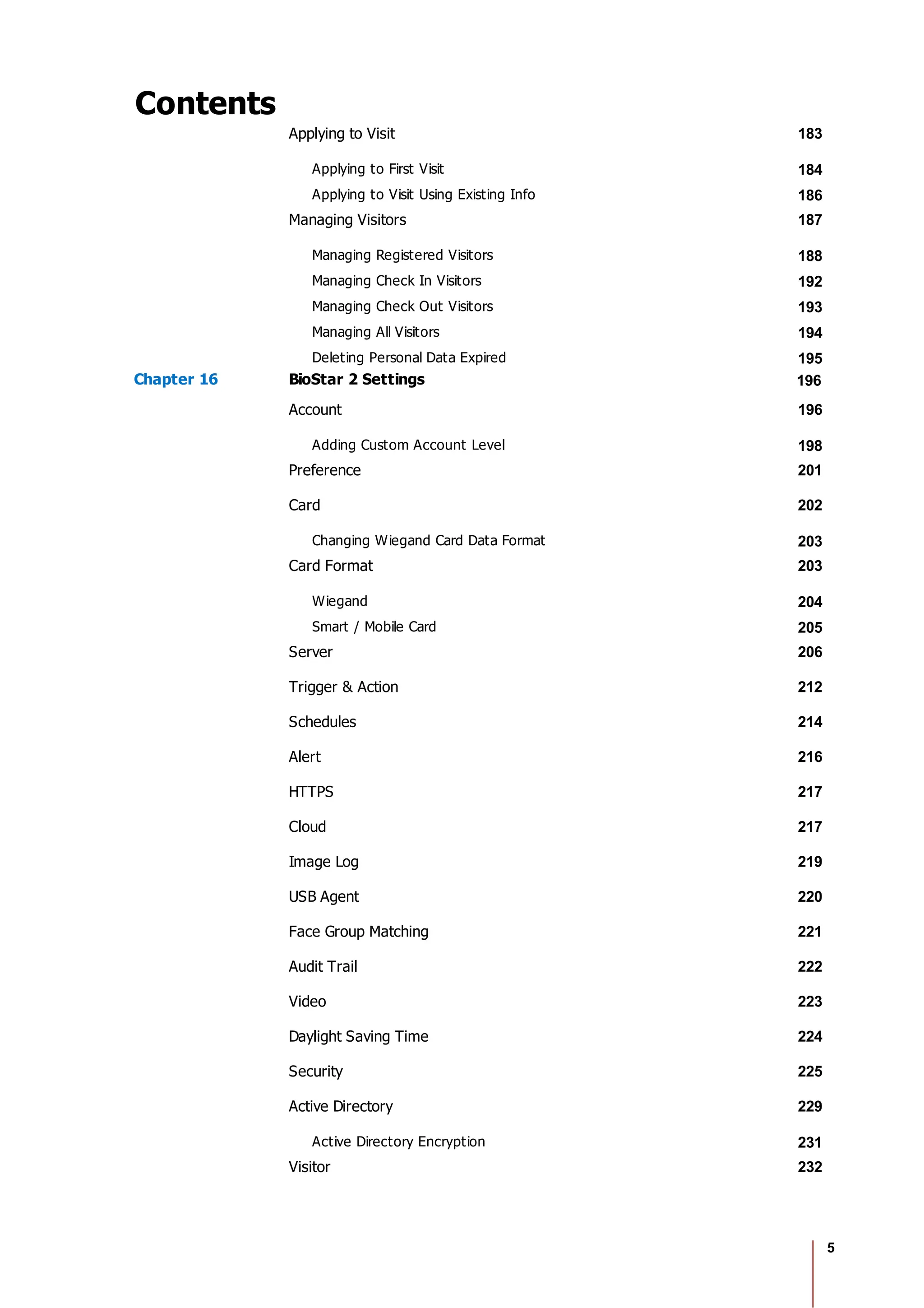 5
Contents
Applying to Visit 183
Applying to First Visit 184
Applying to Visit Using Existing Info 186
Managing Visitors 187
Managing Registered Visitors 188
Managing Check In Visitors 192
Managing Check Out Visitors 193
Managing All Visitors 194
Deleting Personal Data Expired 195
Chapter 16 BioStar 2 Settings 196
Account 196
Adding Custom Account Level 198
Preference 201
Card 202
Changing Wiegand Card Data Format 203
Card Format 203
Wiegand 204
Smart / Mobile Card 205
Server 206
Trigger & Action 212
Schedules 214
Alert 216
HTTPS 217
Cloud 217
Image Log 219
USB Agent 220
Face Group Matching 221
Audit Trail 222
Video 223
Daylight Saving Time 224
Security 225
Active Directory 229
Active Directory Encryption 231
Visitor 232
 