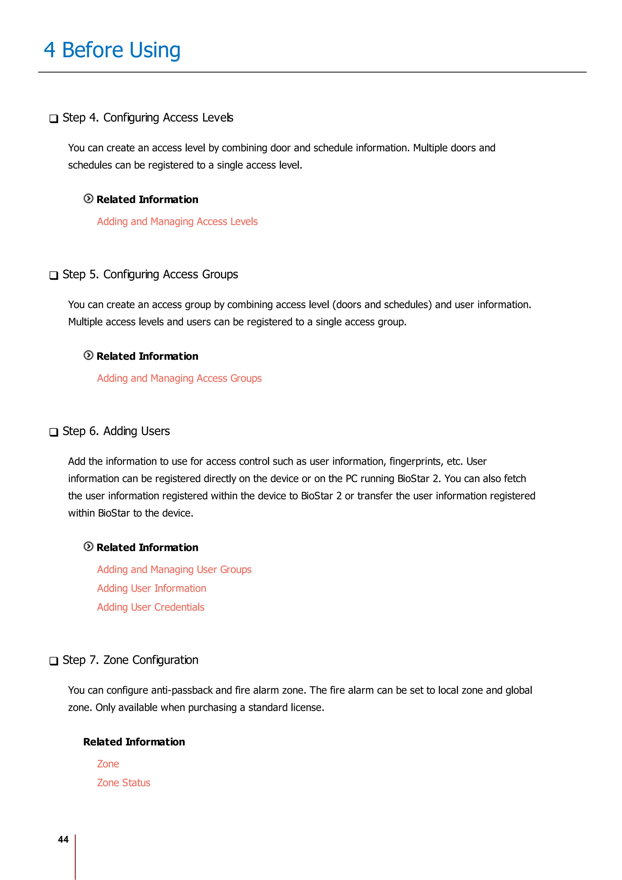 44
4 Before Using
Step 4. Configuring Access Levels
You can create an access level by combining door and schedule information. Multiple doors and
schedules can be registered to a single access level.
Related Information
Adding and Managing Access Levels
Step 5. Configuring Access Groups
You can create an access group by combining access level (doors and schedules) and user information.
Multiple access levels and users can be registered to a single access group.
Related Information
Adding and Managing Access Groups
Step 6. Adding Users
Add the information to use for access control such as user information, fingerprints, etc. User
information can be registered directly on the device or on the PC running BioStar 2. You can also fetch
the user information registered within the device to BioStar 2 or transfer the user information registered
within BioStar to the device.
Related Information
Adding and Managing User Groups
Adding User Information
Adding User Credentials
Step 7. Zone Configuration
You can configure anti-passback and fire alarm zone. The fire alarm can be set to local zone and global
zone. Only available when purchasing a standard license.
Related Information
Zone
Zone Status
 