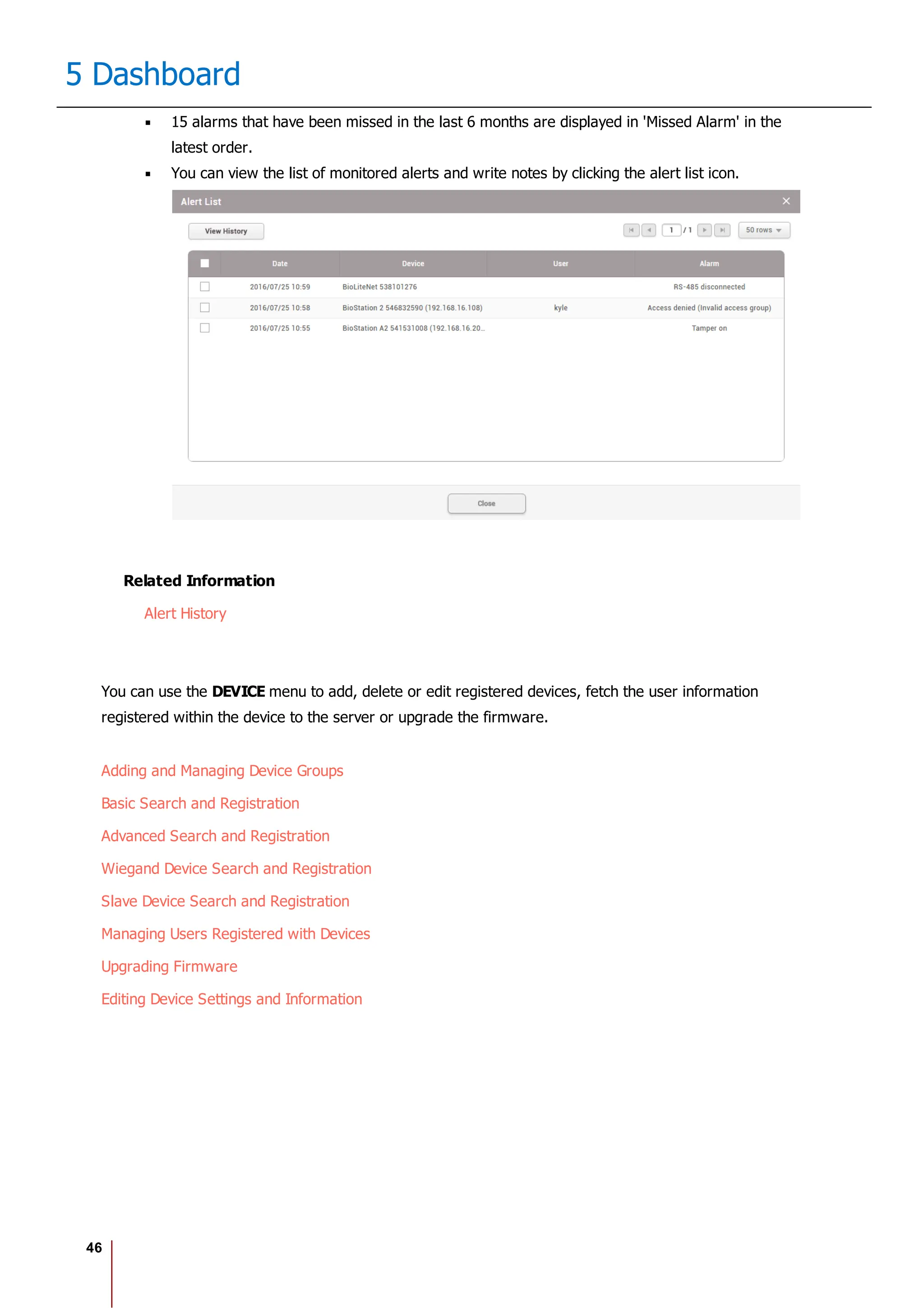 46
5 Dashboard
15 alarms that have been missed in the last 6 months are displayed in 'Missed Alarm' in the
latest order.
You can view the list of monitored alerts and write notes by clicking the alert list icon.
Related Information
Alert History
You can use the DEVICE menu to add, delete or edit registered devices, fetch the user information
registered within the device to the server or upgrade the firmware.
Adding and Managing Device Groups
Basic Search and Registration
Advanced Search and Registration
Wiegand Device Search and Registration
Slave Device Search and Registration
Managing Users Registered with Devices
Upgrading Firmware
Editing Device Settings and Information
 