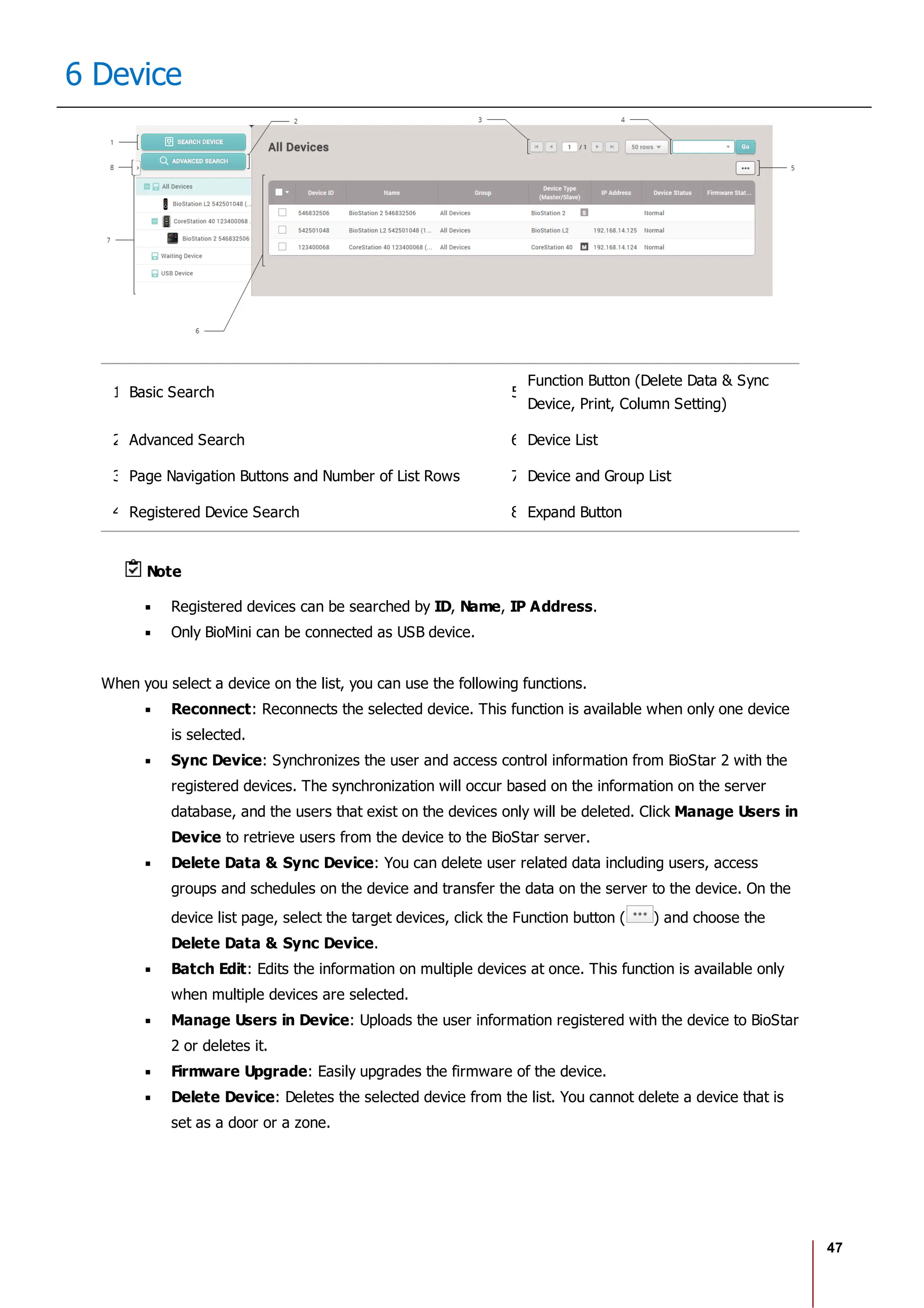 47
6 Device
1 Basic Search 5
Function Button (Delete Data & Sync
Device, Print, Column Setting)
2 Advanced Search 6 Device List
3 Page Navigation Buttons and Number of List Rows 7 Device and Group List
4 Registered Device Search 8 Expand Button
Note
Registered devices can be searched by ID, Name, IP Address.
Only BioMini can be connected as USB device.
When you select a device on the list, you can use the following functions.
Reconnect: Reconnects the selected device. This function is available when only one device
is selected.
Sync Device: Synchronizes the user and access control information from BioStar 2 with the
registered devices. The synchronization will occur based on the information on the server
database, and the users that exist on the devices only will be deleted. Click Manage Users in
Device to retrieve users from the device to the BioStar server.
Delete Data & Sync Device: You can delete user related data including users, access
groups and schedules on the device and transfer the data on the server to the device. On the
device list page, select the target devices, click the Function button ( ) and choose the
Delete Data & Sync Device.
Batch Edit: Edits the information on multiple devices at once. This function is available only
when multiple devices are selected.
Manage Users in Device: Uploads the user information registered with the device to BioStar
2 or deletes it.
Firmware Upgrade: Easily upgrades the firmware of the device.
Delete Device: Deletes the selected device from the list. You cannot delete a device that is
set as a door or a zone.
 