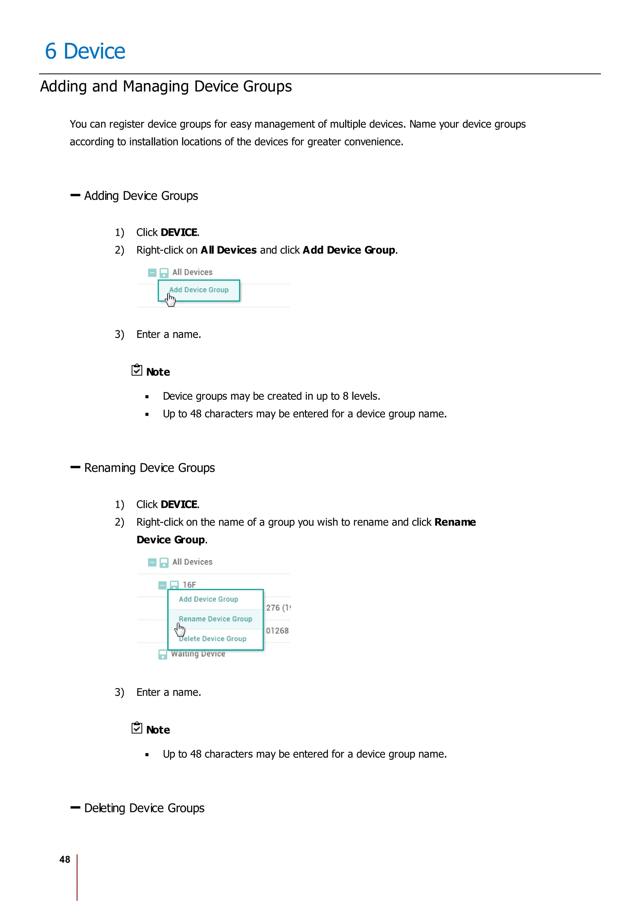 48
6 Device
Adding and Managing Device Groups
You can register device groups for easy management of multiple devices. Name your device groups
according to installation locations of the devices for greater convenience.
Adding Device Groups
1) Click DEVICE.
2) Right-click on All Devices and click Add Device Group.
3) Enter a name.
Note
Device groups may be created in up to 8 levels.
Up to 48 characters may be entered for a device group name.
Renaming Device Groups
1) Click DEVICE.
2) Right-click on the name of a group you wish to rename and click Rename
Device Group.
3) Enter a name.
Note
Up to 48 characters may be entered for a device group name.
Deleting Device Groups
 