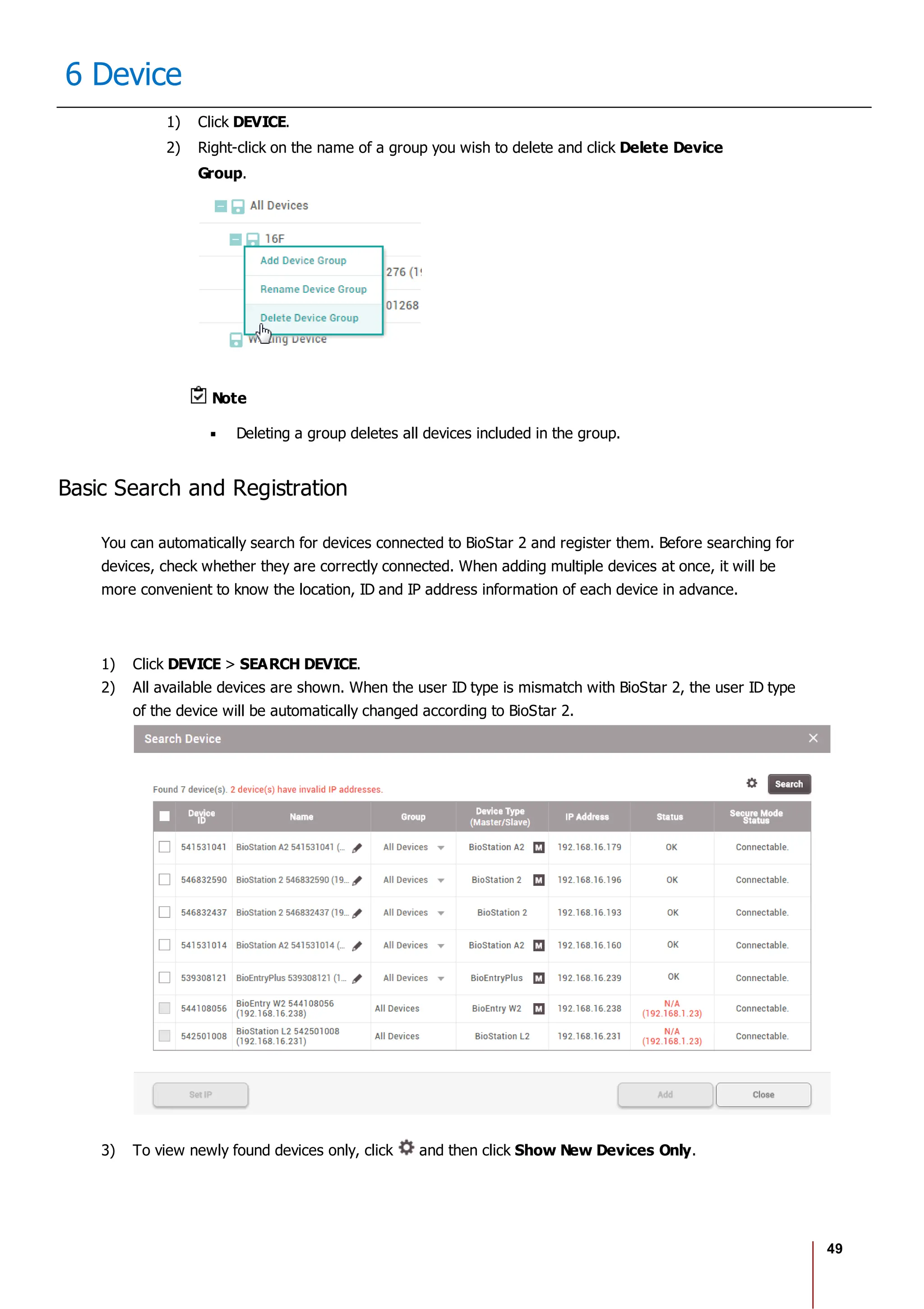 49
6 Device
1) Click DEVICE.
2) Right-click on the name of a group you wish to delete and click Delete Device
Group.
Note
Deleting a group deletes all devices included in the group.
Basic Search and Registration
You can automatically search for devices connected to BioStar 2 and register them. Before searching for
devices, check whether they are correctly connected. When adding multiple devices at once, it will be
more convenient to know the location, ID and IP address information of each device in advance.
1) Click DEVICE > SEARCH DEVICE.
2) All available devices are shown. When the user ID type is mismatch with BioStar 2, the user ID type
of the device will be automatically changed according to BioStar 2.
3) To view newly found devices only, click and then click Show New Devices Only.
 
