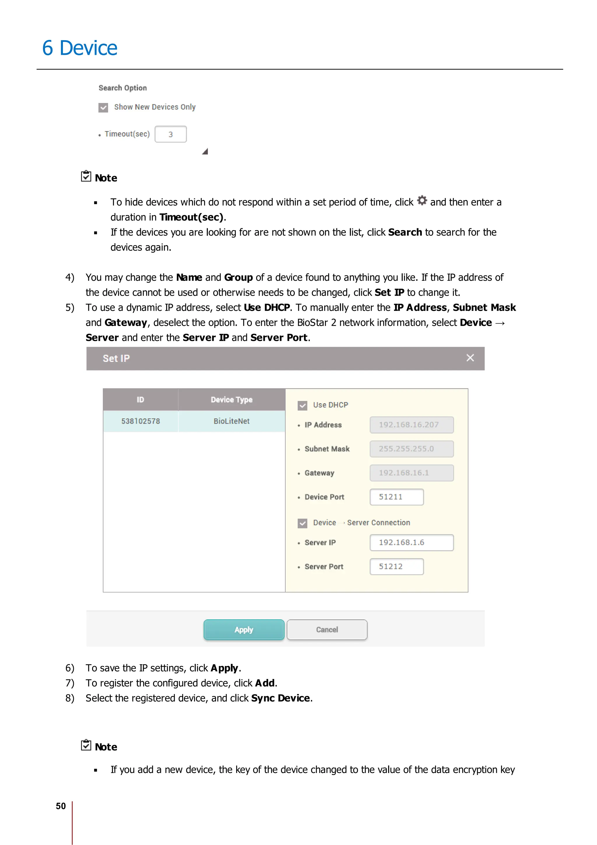 50
6 Device
Note
To hide devices which do not respond within a set period of time, click and then enter a
duration in Timeout(sec).
If the devices you are looking for are not shown on the list, click Search to search for the
devices again.
4) You may change the Name and Group of a device found to anything you like. If the IP address of
the device cannot be used or otherwise needs to be changed, click Set IP to change it.
5) To use a dynamic IP address, select Use DHCP. To manually enter the IP Address, Subnet Mask
and Gateway, deselect the option. To enter the BioStar 2 network information, select
Server and enter the Server IP and Server Port.
6) To save the IP settings, click Apply.
7) To register the configured device, click Add.
8) Select the registered device, and click Sync Device.
Note
If you add a new device, the key of the device changed to the value of the data encryption key
 