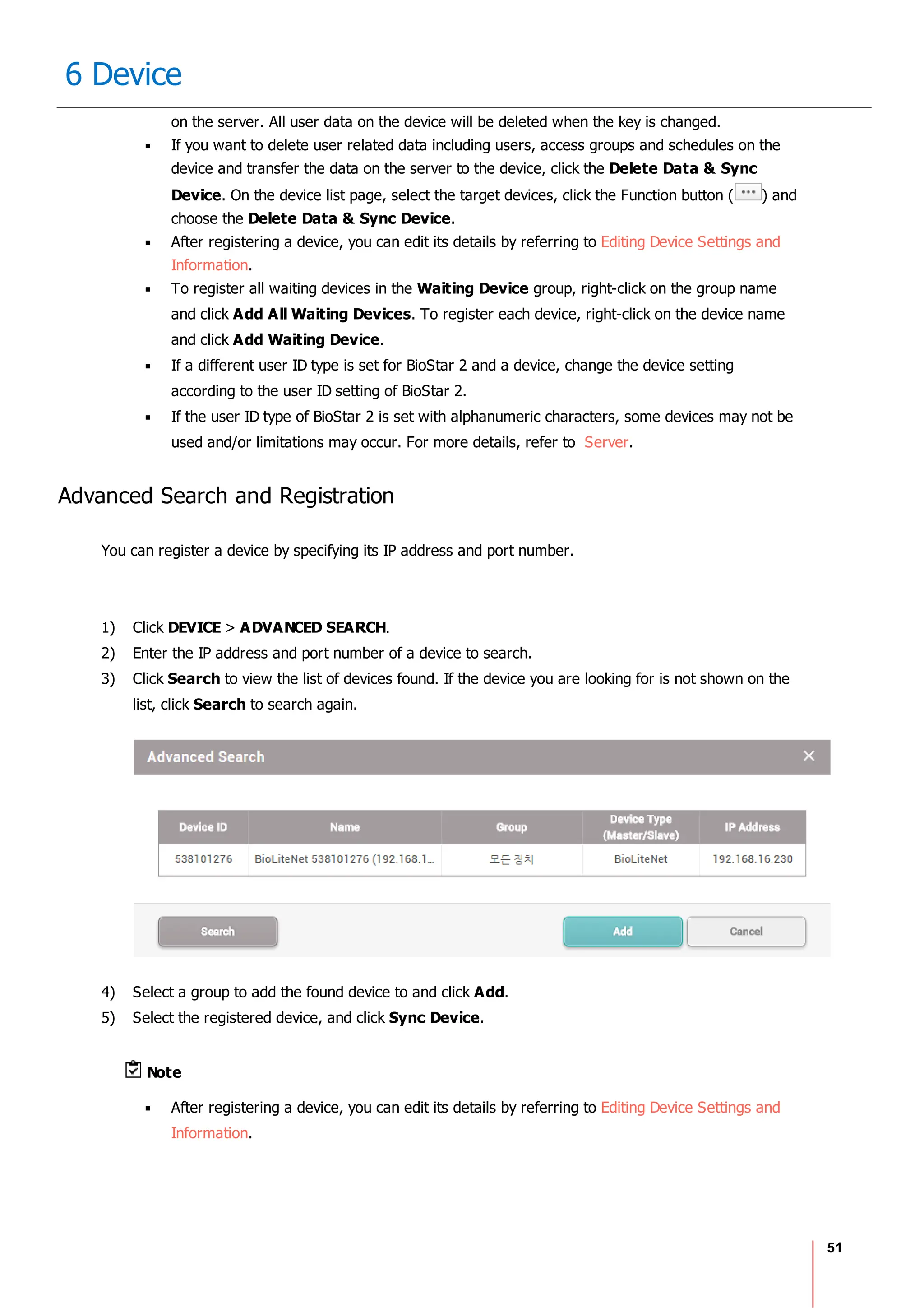 51
6 Device
on the server. All user data on the device will be deleted when the key is changed.
If you want to delete user related data including users, access groups and schedules on the
device and transfer the data on the server to the device, click the Delete Data & Sync
Device. On the device list page, select the target devices, click the Function button ( ) and
choose the Delete Data & Sync Device.
After registering a device, you can edit its details by referring to Editing Device Settings and
Information.
To register all waiting devices in the Waiting Device group, right-click on the group name
and click Add All Waiting Devices. To register each device, right-click on the device name
and click Add Waiting Device.
If a different user ID type is set for BioStar 2 and a device, change the device setting
according to the user ID setting of BioStar 2.
If the user ID type of BioStar 2 is set with alphanumeric characters, some devices may not be
used and/or limitations may occur. For more details, refer to Server.
Advanced Search and Registration
You can register a device by specifying its IP address and port number.
1) Click DEVICE > ADVANCED SEARCH.
2) Enter the IP address and port number of a device to search.
3) Click Search to view the list of devices found. If the device you are looking for is not shown on the
list, click Search to search again.
4) Select a group to add the found device to and click Add.
5) Select the registered device, and click Sync Device.
Note
After registering a device, you can edit its details by referring to Editing Device Settings and
Information.
 