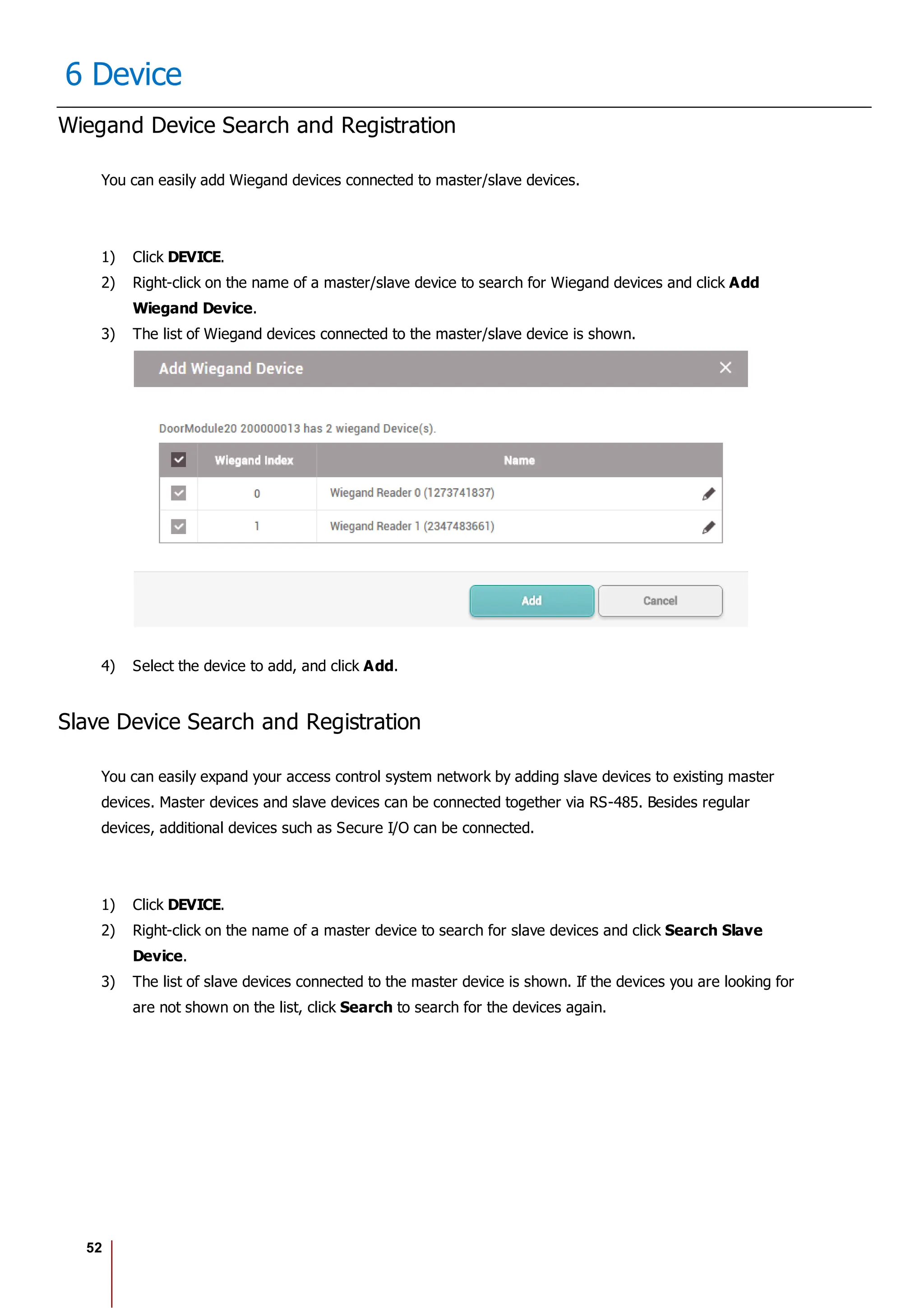 52
6 Device
Wiegand Device Search and Registration
You can easily add Wiegand devices connected to master/slave devices.
1) Click DEVICE.
2) Right-click on the name of a master/slave device to search for Wiegand devices and click Add
Wiegand Device.
3) The list of Wiegand devices connected to the master/slave device is shown.
4) Select the device to add, and click Add.
Slave Device Search and Registration
You can easily expand your access control system network by adding slave devices to existing master
devices. Master devices and slave devices can be connected together via RS-485. Besides regular
devices, additional devices such as Secure I/O can be connected.
1) Click DEVICE.
2) Right-click on the name of a master device to search for slave devices and click Search Slave
Device.
3) The list of slave devices connected to the master device is shown. If the devices you are looking for
are not shown on the list, click Search to search for the devices again.
 