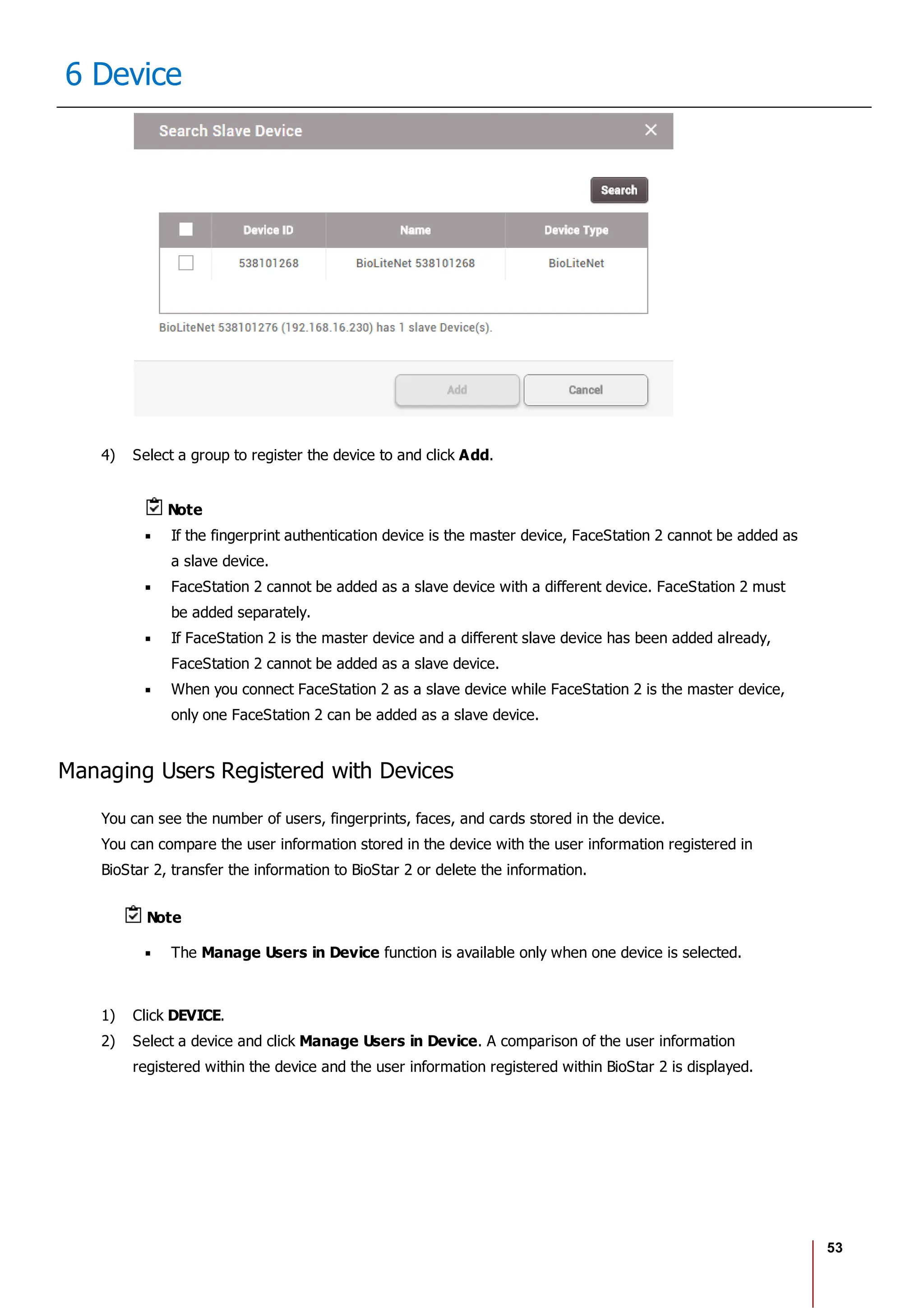 53
6 Device
4) Select a group to register the device to and click Add.
Note
If the fingerprint authentication device is the master device, FaceStation 2 cannot be added as
a slave device.
FaceStation 2 cannot be added as a slave device with a different device. FaceStation 2 must
be added separately.
If FaceStation 2 is the master device and a different slave device has been added already,
FaceStation 2 cannot be added as a slave device.
When you connect FaceStation 2 as a slave device while FaceStation 2 is the master device,
only one FaceStation 2 can be added as a slave device.
Managing Users Registered with Devices
You can see the number of users, fingerprints, faces, and cards stored in the device.
You can compare the user information stored in the device with the user information registered in
BioStar 2, transfer the information to BioStar 2 or delete the information.
Note
The Manage Users in Device function is available only when one device is selected.
1) Click DEVICE.
2) Select a device and click Manage Users in Device. A comparison of the user information
registered within the device and the user information registered within BioStar 2 is displayed.
 