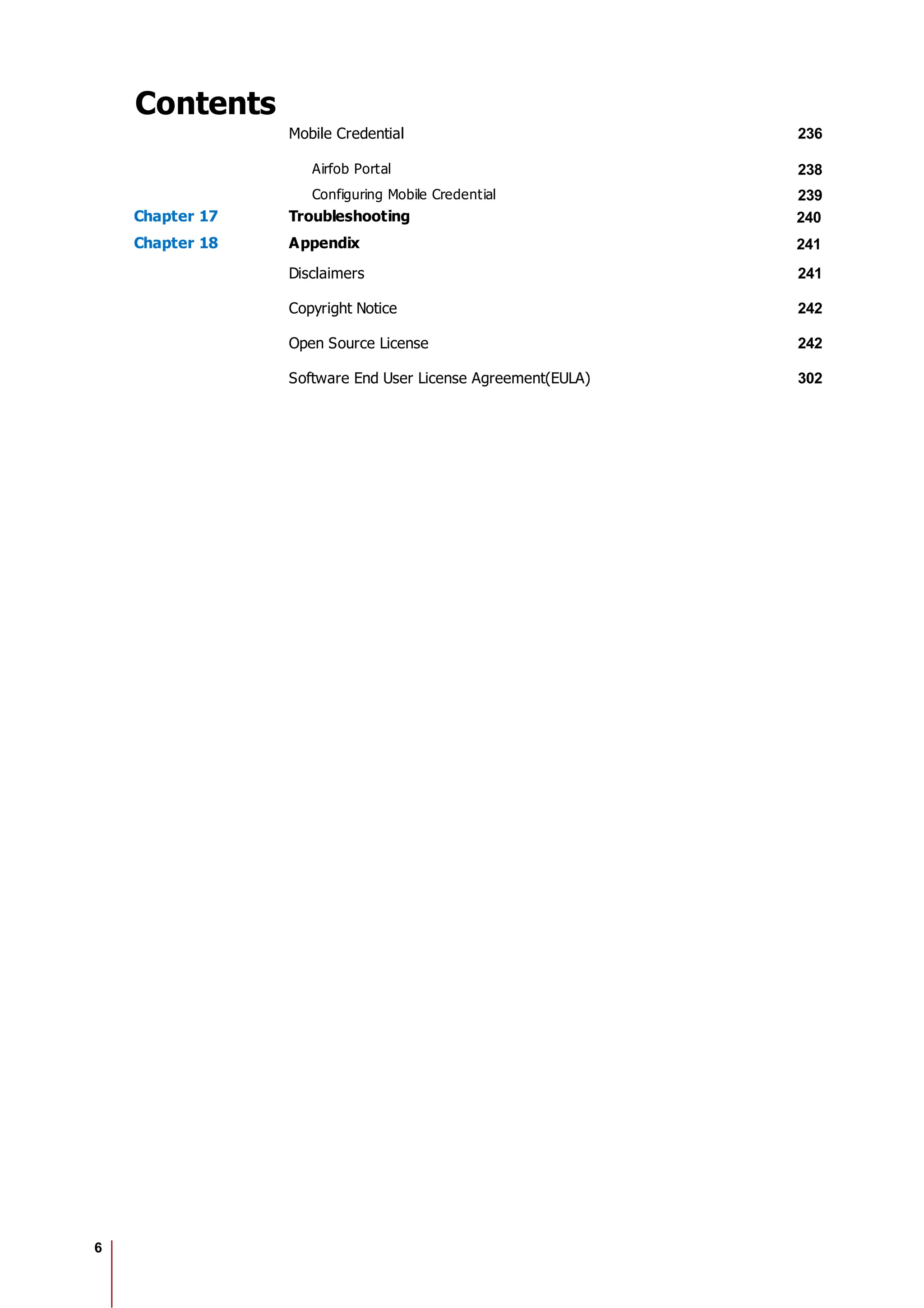 6
Contents
Mobile Credential 236
Airfob Portal 238
Configuring Mobile Credential 239
Chapter 17 Troubleshooting 240
Chapter 18 Appendix 241
Disclaimers 241
Copyright Notice 242
Open Source License 242
Software End User License Agreement(EULA) 302
 