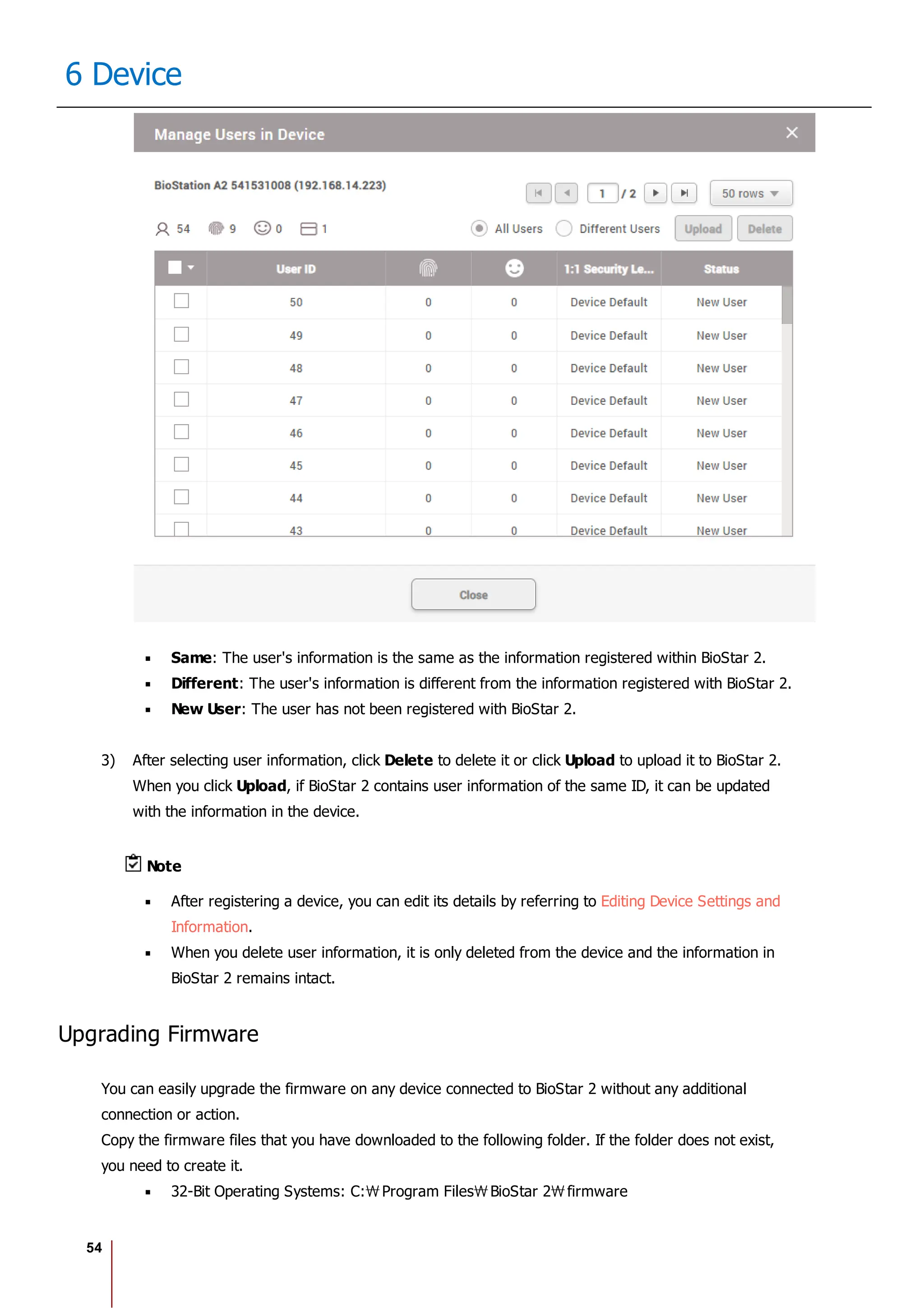 54
6 Device
Same: The user's information is the same as the information registered within BioStar 2.
Different: The user's information is different from the information registered with BioStar 2.
New User: The user has not been registered with BioStar 2.
3) After selecting user information, click Delete to delete it or click Upload to upload it to BioStar 2.
When you click Upload, if BioStar 2 contains user information of the same ID, it can be updated
with the information in the device.
Note
After registering a device, you can edit its details by referring to Editing Device Settings and
Information.
When you delete user information, it is only deleted from the device and the information in
BioStar 2 remains intact.
Upgrading Firmware
You can easily upgrade the firmware on any device connected to BioStar 2 without any additional
connection or action.
Copy the firmware files that you have downloaded to the following folder. If the folder does not exist,
you need to create it.
32-Bit Operating Systems: C: Program Files BioStar 2 firmware
 