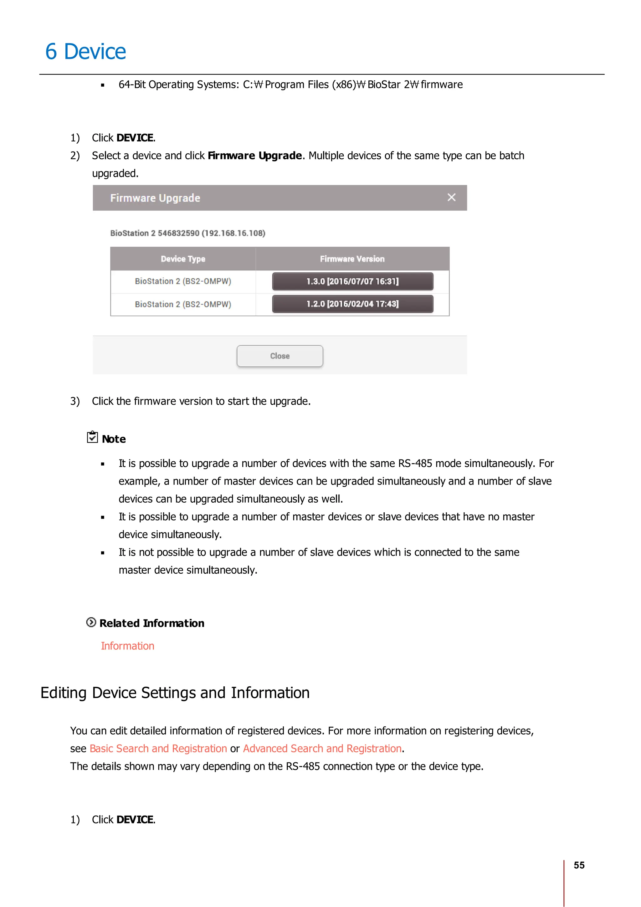55
6 Device
64-Bit Operating Systems: C: Program Files (x86) BioStar 2 firmware
1) Click DEVICE.
2) Select a device and click Firmware Upgrade. Multiple devices of the same type can be batch
upgraded.
3) Click the firmware version to start the upgrade.
Note
It is possible to upgrade a number of devices with the same RS-485 mode simultaneously. For
example, a number of master devices can be upgraded simultaneously and a number of slave
devices can be upgraded simultaneously as well.
It is possible to upgrade a number of master devices or slave devices that have no master
device simultaneously.
It is not possible to upgrade a number of slave devices which is connected to the same
master device simultaneously.
Related Information
Information
Editing Device Settings and Information
You can edit detailed information of registered devices. For more information on registering devices,
see Basic Search and Registration or Advanced Search and Registration.
The details shown may vary depending on the RS-485 connection type or the device type.
1) Click DEVICE.
 