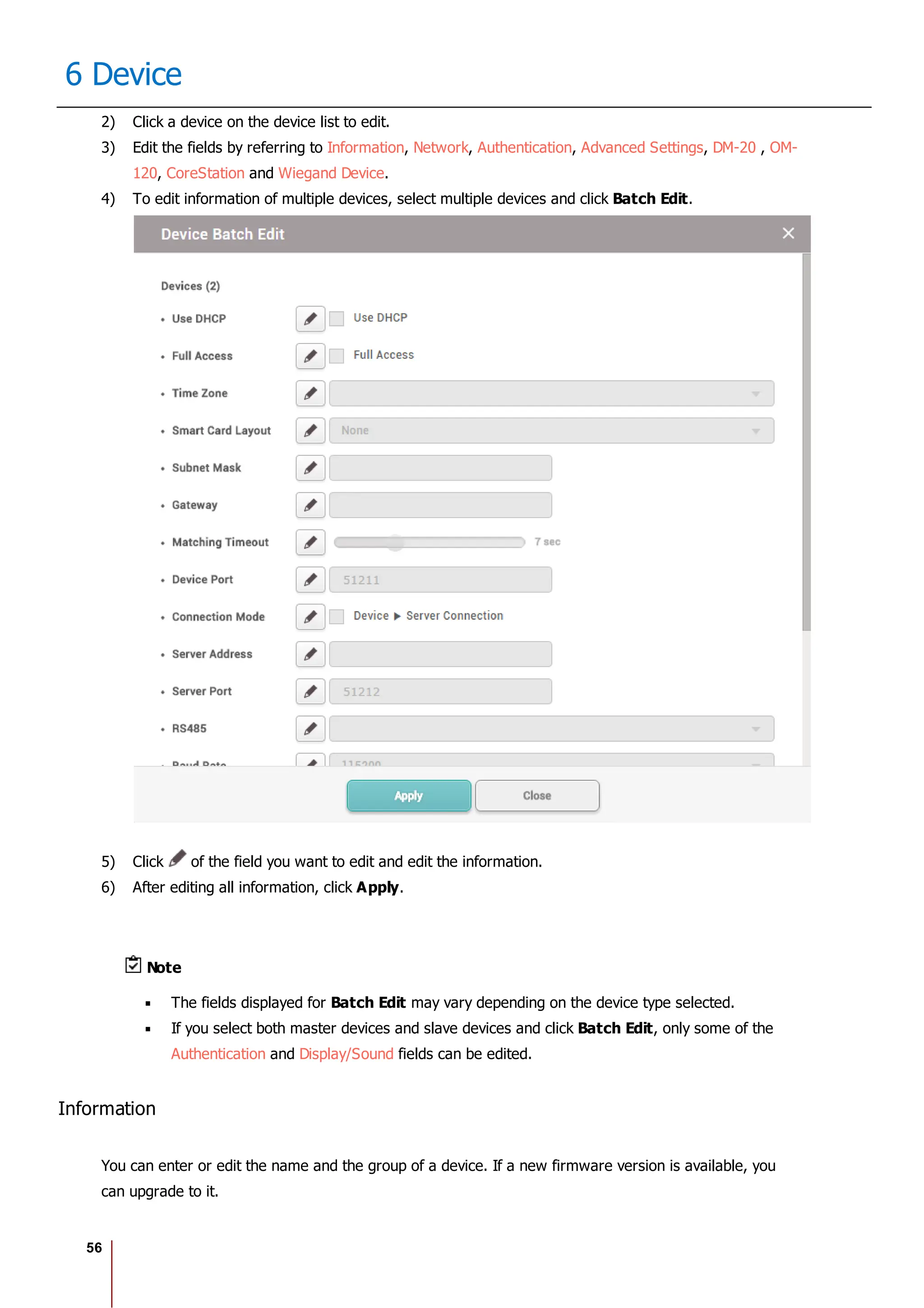 56
6 Device
2) Click a device on the device list to edit.
3) Edit the fields by referring to Information, Network, Authentication, Advanced Settings, DM-20 , OM-
120, CoreStation and Wiegand Device.
4) To edit information of multiple devices, select multiple devices and click Batch Edit.
5) Click of the field you want to edit and edit the information.
6) After editing all information, click Apply.
Note
The fields displayed for Batch Edit may vary depending on the device type selected.
If you select both master devices and slave devices and click Batch Edit, only some of the
Authentication and Display/Sound fields can be edited.
Information
You can enter or edit the name and the group of a device. If a new firmware version is available, you
can upgrade to it.
 