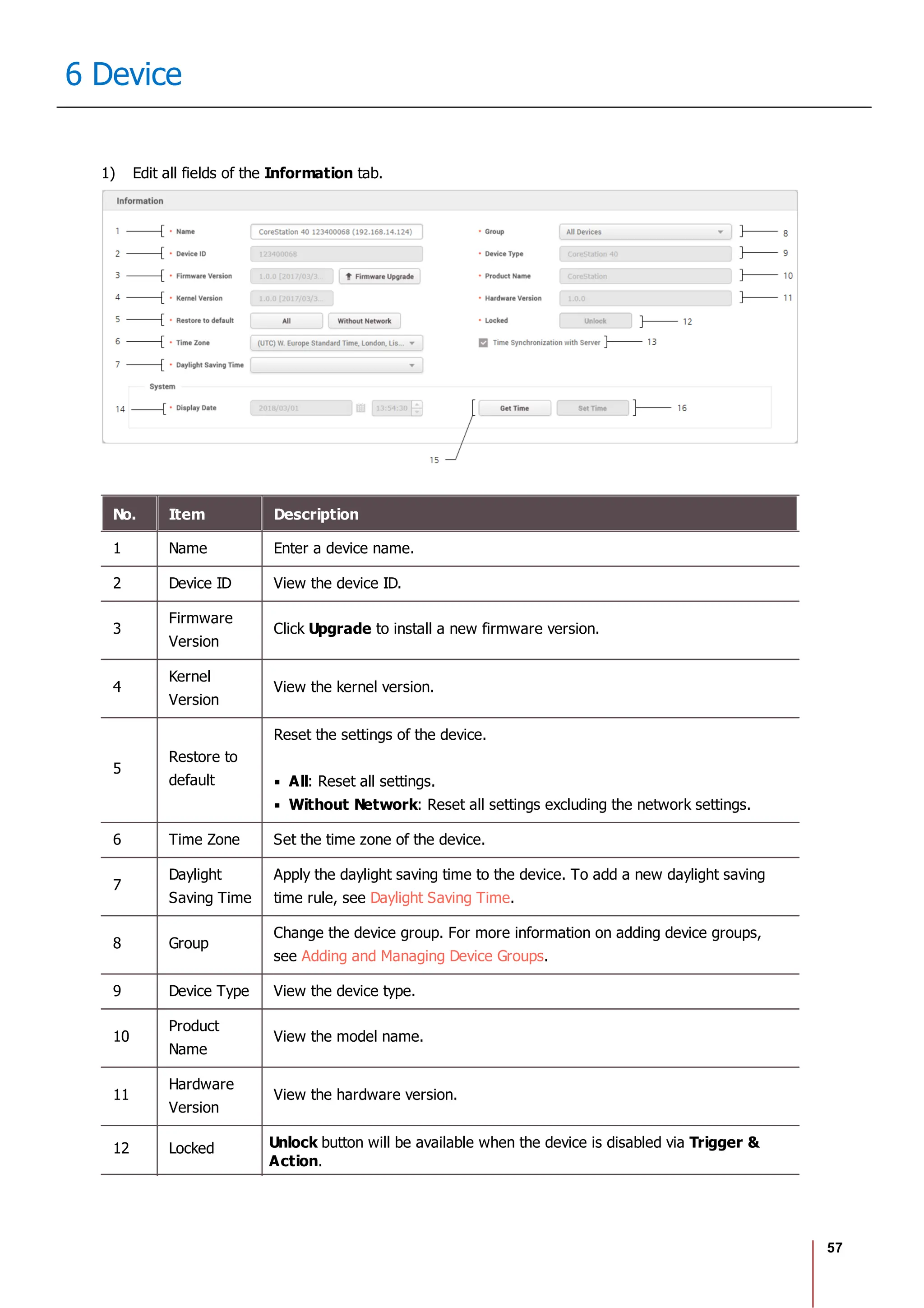 57
6 Device
1) Edit all fields of the Information tab.
No. Item Description
1 Name Enter a device name.
2 Device ID View the device ID.
3
Firmware
Version
Click Upgrade to install a new firmware version.
4
Kernel
Version
View the kernel version.
5
Restore to
default
Reset the settings of the device.
All: Reset all settings.
Without Network: Reset all settings excluding the network settings.
6 Time Zone Set the time zone of the device.
7
Daylight
Saving Time
Apply the daylight saving time to the device. To add a new daylight saving
time rule, see Daylight Saving Time.
8 Group
Change the device group. For more information on adding device groups,
see Adding and Managing Device Groups.
9 Device Type View the device type.
10
Product
Name
View the model name.
11
Hardware
Version
View the hardware version.
12 Locked Unlock button will be available when the device is disabled via Trigger &
Action.
 