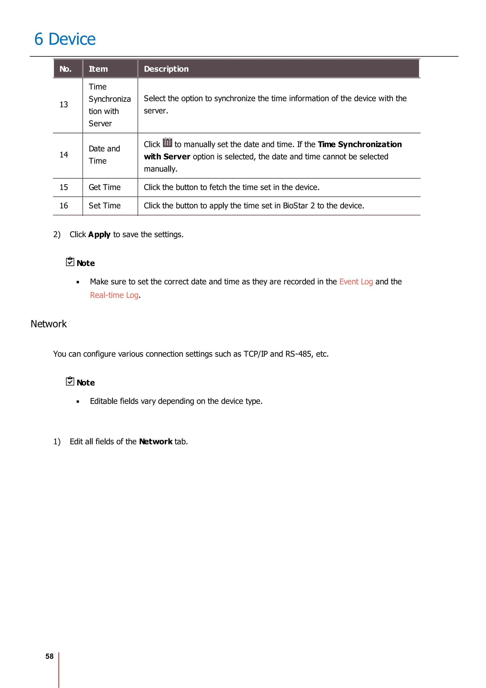 58
6 Device
No. Item Description
13
Time
Synchroniza
tion with
Server
Select the option to synchronize the time information of the device with the
server.
14
Date and
Time
Click to manually set the date and time. If the Time Synchronization
with Server option is selected, the date and time cannot be selected
manually.
15 Get Time Click the button to fetch the time set in the device.
16 Set Time Click the button to apply the time set in BioStar 2 to the device.
2) Click Apply to save the settings.
Note
Make sure to set the correct date and time as they are recorded in the Event Log and the
Real-time Log.
Network
You can configure various connection settings such as TCP/IP and RS-485, etc.
Note
Editable fields vary depending on the device type.
1) Edit all fields of the Network tab.
 