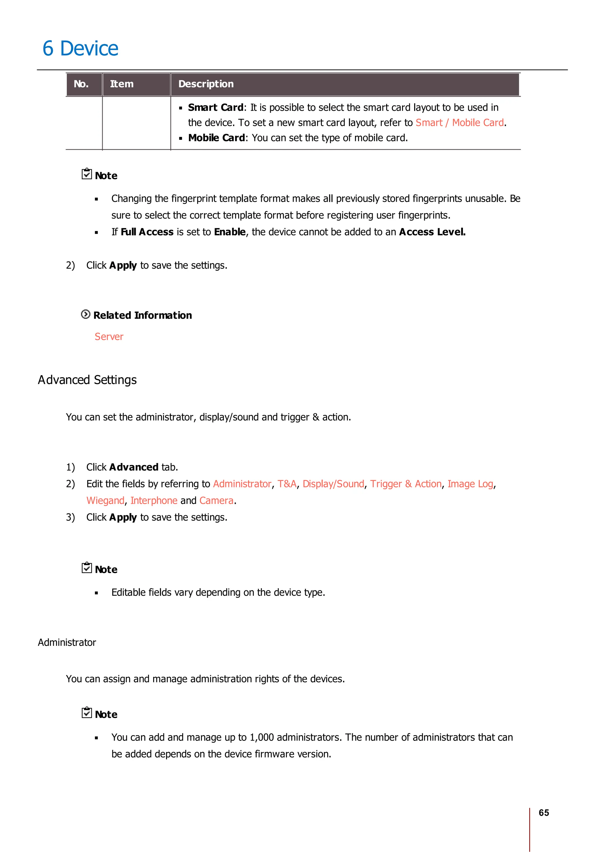 65
6 Device
No. Item Description
Smart Card: It is possible to select the smart card layout to be used in
the device. To set a new smart card layout, refer to Smart / Mobile Card.
Mobile Card: You can set the type of mobile card.
Note
Changing the fingerprint template format makes all previously stored fingerprints unusable. Be
sure to select the correct template format before registering user fingerprints.
If Full Access is set to Enable, the device cannot be added to an Access Level.
2) Click Apply to save the settings.
Related Information
Server
Advanced Settings
You can set the administrator, display/sound and trigger & action.
1) Click Advanced tab.
2) Edit the fields by referring to Administrator, T&A, Display/Sound, Trigger & Action, Image Log,
Wiegand, Interphone and Camera.
3) Click Apply to save the settings.
Note
Editable fields vary depending on the device type.
Administrator
You can assign and manage administration rights of the devices.
Note
You can add and manage up to 1,000 administrators. The number of administrators that can
be added depends on the device firmware version.
 