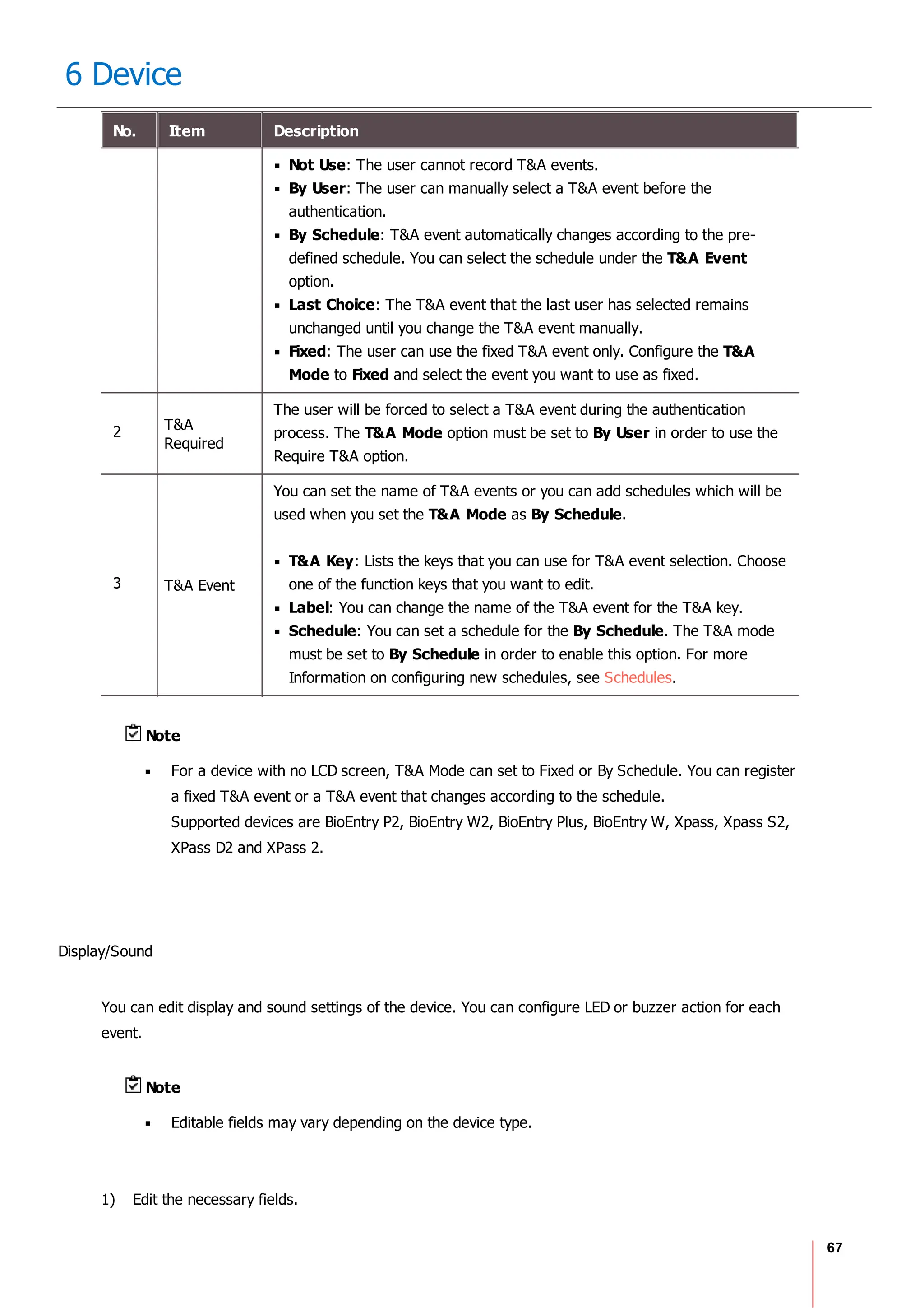 67
6 Device
No. Item Description
Not Use: The user cannot record T&A events.
By User: The user can manually select a T&A event before the
authentication.
By Schedule: T&A event automatically changes according to the pre-
defined schedule. You can select the schedule under the T&A Event
option.
Last Choice: The T&A event that the last user has selected remains
unchanged until you change the T&A event manually.
Fixed: The user can use the fixed T&A event only. Configure the T&A
Mode to Fixed and select the event you want to use as fixed.
2 T&A
Required
The user will be forced to select a T&A event during the authentication
process. The T&A Mode option must be set to By User in order to use the
Require T&A option.
3 T&A Event
You can set the name of T&A events or you can add schedules which will be
used when you set the T&A Mode as By Schedule.
T&A Key: Lists the keys that you can use for T&A event selection. Choose
one of the function keys that you want to edit.
Label: You can change the name of the T&A event for the T&A key.
Schedule: You can set a schedule for the By Schedule. The T&A mode
must be set to By Schedule in order to enable this option. For more
Information on configuring new schedules, see Schedules.
Note
For a device with no LCD screen, T&A Mode can set to Fixed or By Schedule. You can register
a fixed T&A event or a T&A event that changes according to the schedule.
Supported devices are BioEntry P2, BioEntry W2, BioEntry Plus, BioEntry W, Xpass, Xpass S2,
XPass D2 and XPass 2.
Display/Sound
You can edit display and sound settings of the device. You can configure LED or buzzer action for each
event.
Note
Editable fields may vary depending on the device type.
1) Edit the necessary fields.
 