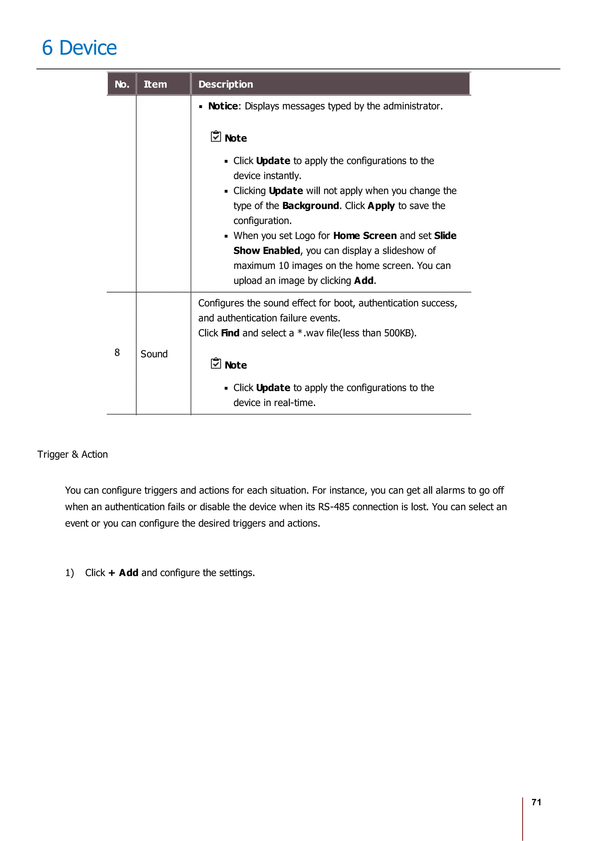 71
6 Device
No. Item Description
Notice: Displays messages typed by the administrator.
Note
Click Update to apply the configurations to the
device instantly.
Clicking Update will not apply when you change the
type of the Background. Click Apply to save the
configuration.
When you set Logo for Home Screen and set Slide
Show Enabled, you can display a slideshow of
maximum 10 images on the home screen. You can
upload an image by clicking Add.
8 Sound
Configures the sound effect for boot, authentication success,
and authentication failure events.
Click Find and select a *.wav file(less than 500KB).
Note
Click Update to apply the configurations to the
device in real-time.
Trigger & Action
You can configure triggers and actions for each situation. For instance, you can get all alarms to go off
when an authentication fails or disable the device when its RS-485 connection is lost. You can select an
event or you can configure the desired triggers and actions.
1) Click + Add and configure the settings.
 