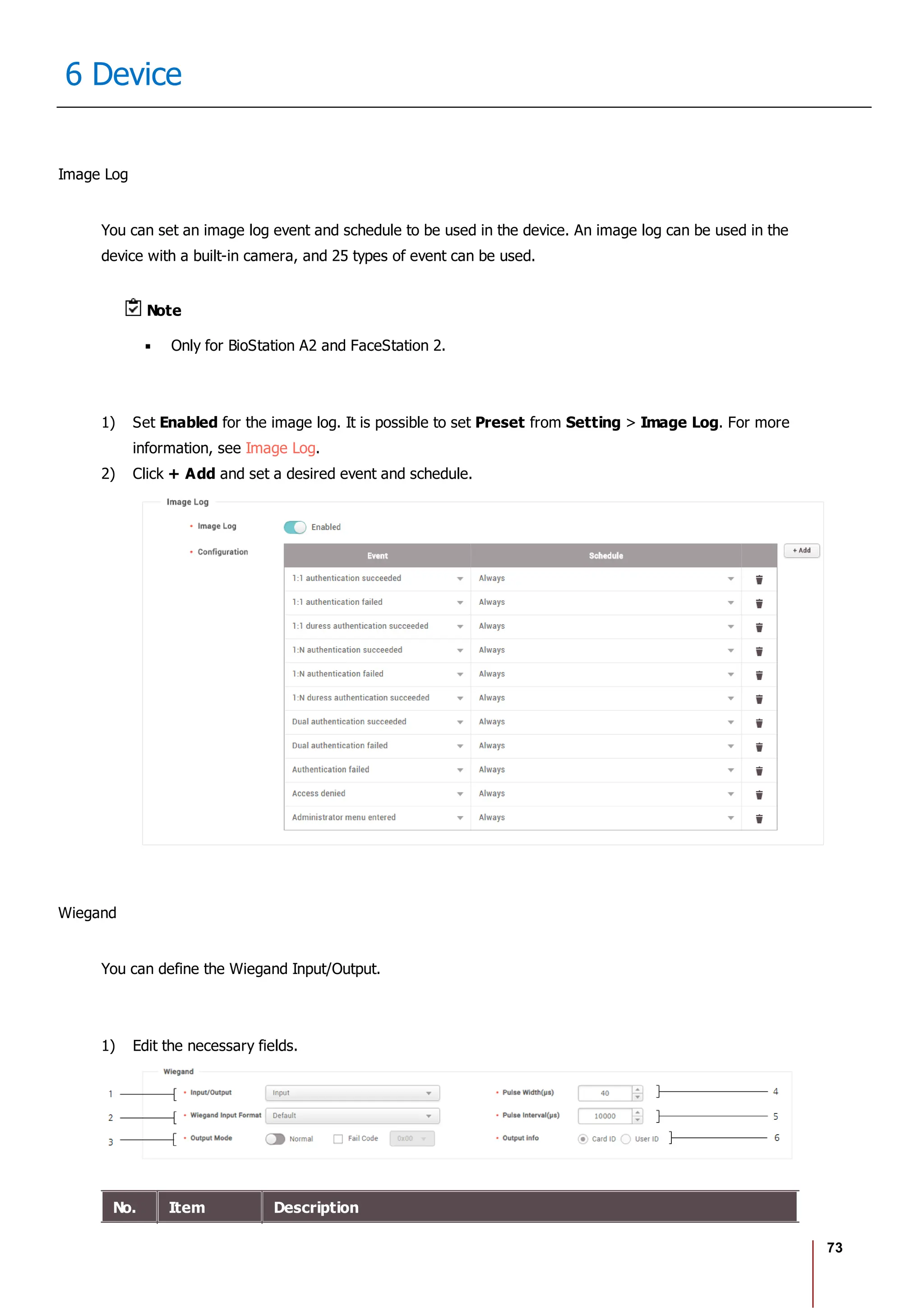 73
6 Device
Image Log
You can set an image log event and schedule to be used in the device. An image log can be used in the
device with a built-in camera, and 25 types of event can be used.
Note
Only for BioStation A2 and FaceStation 2.
1) Set Enabled for the image log. It is possible to set Preset from Setting > Image Log. For more
information, see Image Log.
2) Click + Add and set a desired event and schedule.
Wiegand
You can define the Wiegand Input/Output.
1) Edit the necessary fields.
No. Item Description
 