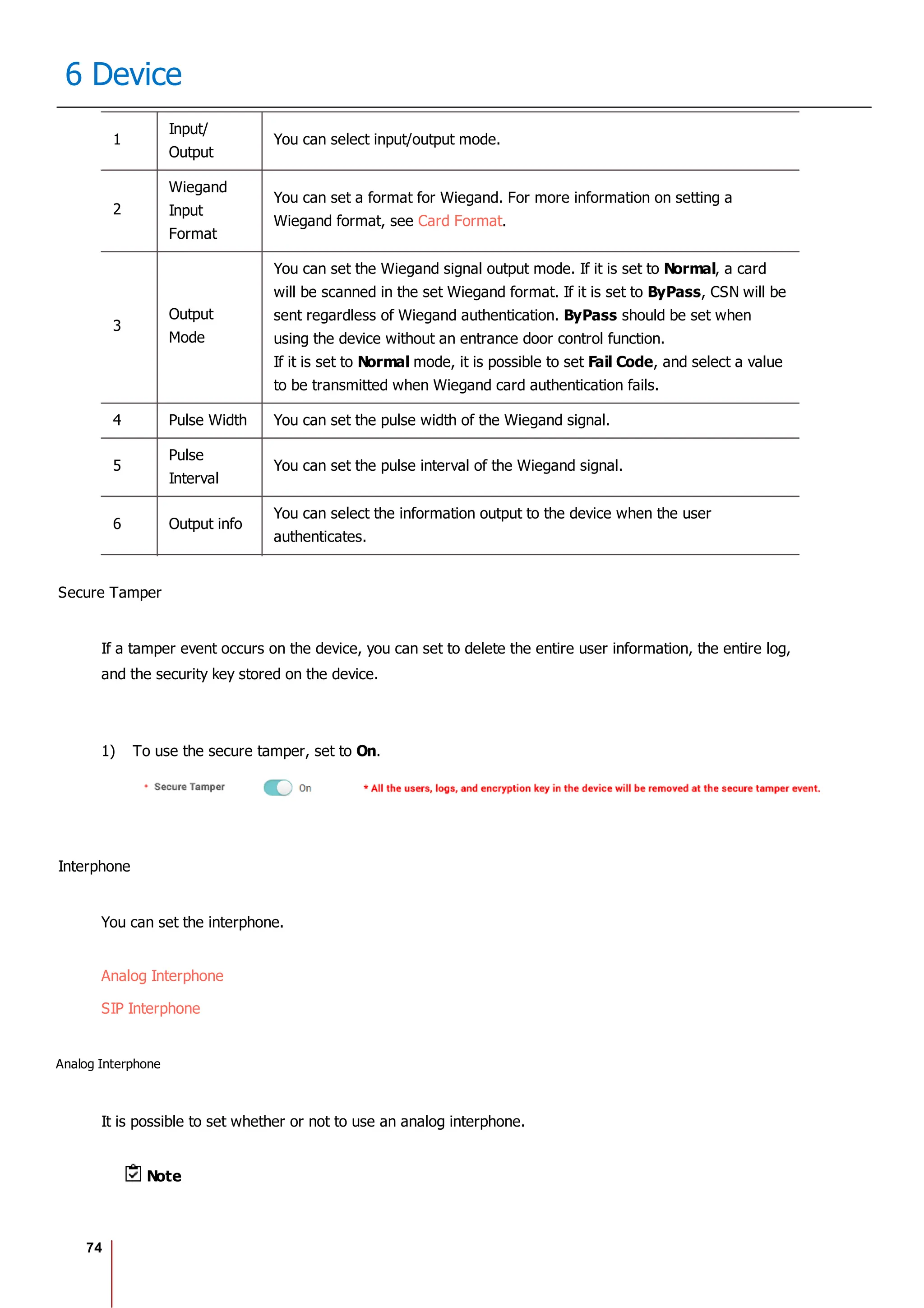 74
6 Device
1
Input/
Output
You can select input/output mode.
2
Wiegand
Input
Format
You can set a format for Wiegand. For more information on setting a
Wiegand format, see Card Format.
3
Output
Mode
You can set the Wiegand signal output mode. If it is set to Normal, a card
will be scanned in the set Wiegand format. If it is set to ByPass, CSN will be
sent regardless of Wiegand authentication. ByPass should be set when
using the device without an entrance door control function.
If it is set to Normal mode, it is possible to set Fail Code, and select a value
to be transmitted when Wiegand card authentication fails.
4 Pulse Width You can set the pulse width of the Wiegand signal.
5
Pulse
Interval
You can set the pulse interval of the Wiegand signal.
6 Output info
You can select the information output to the device when the user
authenticates.
Secure Tamper
If a tamper event occurs on the device, you can set to delete the entire user information, the entire log,
and the security key stored on the device.
1) To use the secure tamper, set to On.
Interphone
You can set the interphone.
Analog Interphone
SIP Interphone
Analog Interphone
It is possible to set whether or not to use an analog interphone.
Note
 