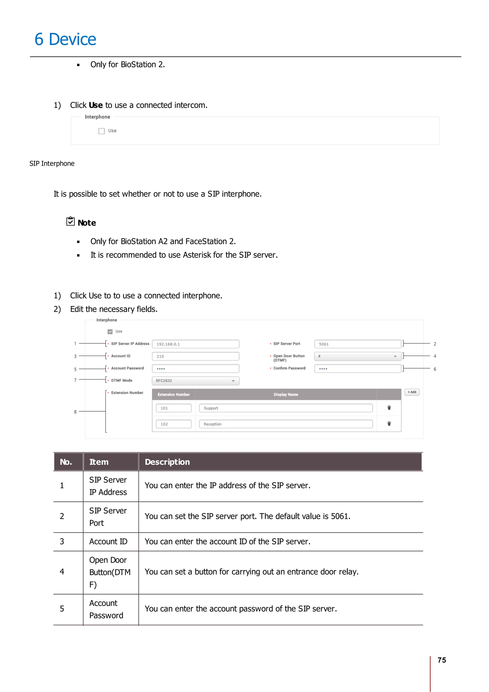 75
6 Device
Only for BioStation 2.
1) Click Use to use a connected intercom.
SIP Interphone
It is possible to set whether or not to use a SIP interphone.
Note
Only for BioStation A2 and FaceStation 2.
It is recommended to use Asterisk for the SIP server.
1) Click Use to to use a connected interphone.
2) Edit the necessary fields.
No. Item Description
1
SIP Server
IP Address
You can enter the IP address of the SIP server.
2
SIP Server
Port
You can set the SIP server port. The default value is 5061.
3 Account ID You can enter the account ID of the SIP server.
4
Open Door
Button(DTM
F)
You can set a button for carrying out an entrance door relay.
5
Account
Password
You can enter the account password of the SIP server.
 