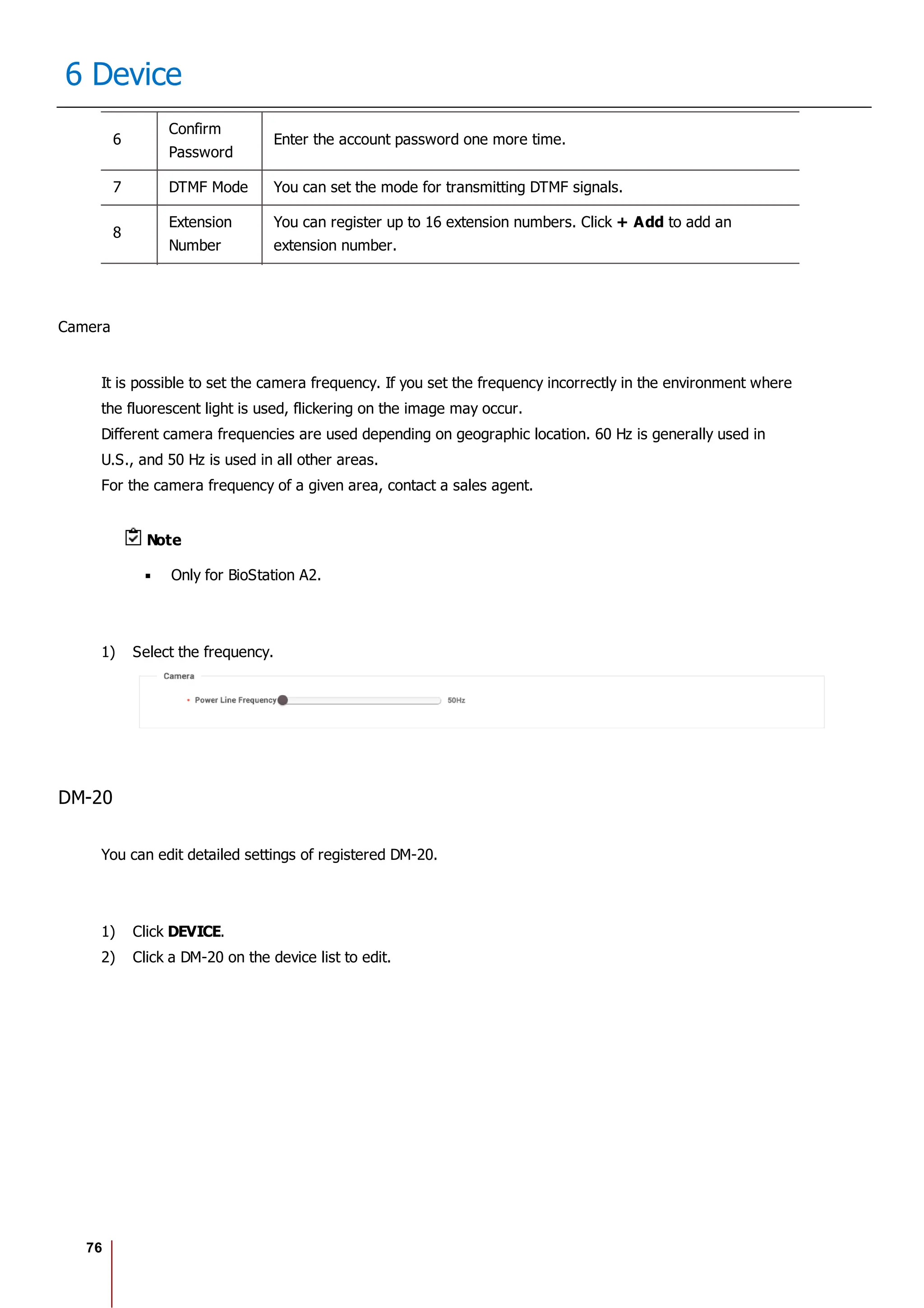 76
6 Device
6
Confirm
Password
Enter the account password one more time.
7 DTMF Mode You can set the mode for transmitting DTMF signals.
8
Extension
Number
You can register up to 16 extension numbers. Click + Add to add an
extension number.
Camera
It is possible to set the camera frequency. If you set the frequency incorrectly in the environment where
the fluorescent light is used, flickering on the image may occur.
Different camera frequencies are used depending on geographic location. 60 Hz is generally used in
U.S., and 50 Hz is used in all other areas.
For the camera frequency of a given area, contact a sales agent.
Note
Only for BioStation A2.
1) Select the frequency.
DM-20
You can edit detailed settings of registered DM-20.
1) Click DEVICE.
2) Click a DM-20 on the device list to edit.
 