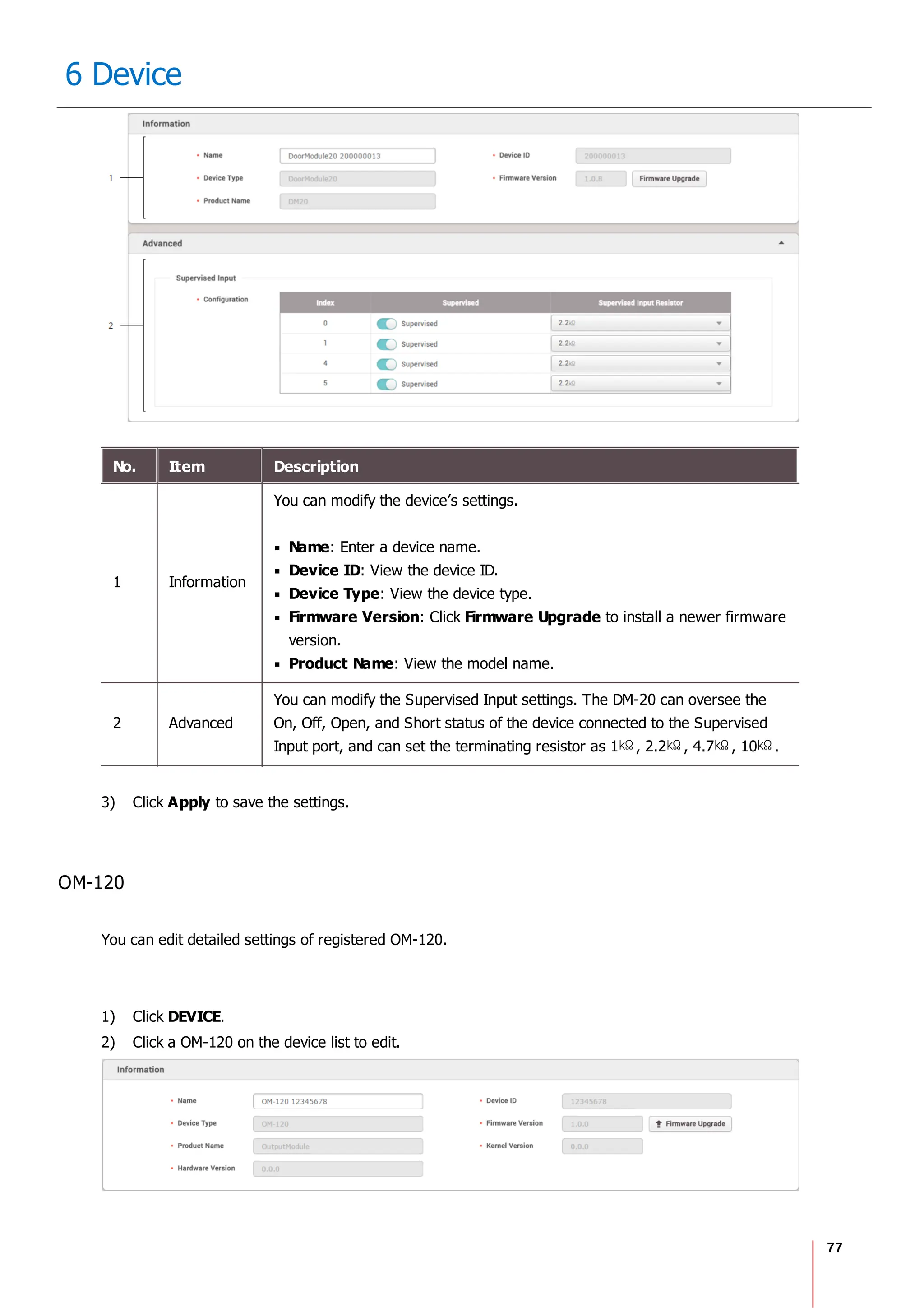 77
6 Device
No. Item Description
1 Information
You can modify the device’s settings.
Name: Enter a device name.
Device ID: View the device ID.
Device Type: View the device type.
Firmware Version: Click Firmware Upgrade to install a newer firmware
version.
Product Name: View the model name.
2 Advanced
You can modify the Supervised Input settings. The DM-20 can oversee the
On, Off, Open, and Short status of the device connected to the Supervised
Input port, and can set the terminating resistor as 1 , 2.2 , 4.7 , 10 .
3) Click Apply to save the settings.
OM-120
You can edit detailed settings of registered OM-120.
1) Click DEVICE.
2) Click a OM-120 on the device list to edit.
 
