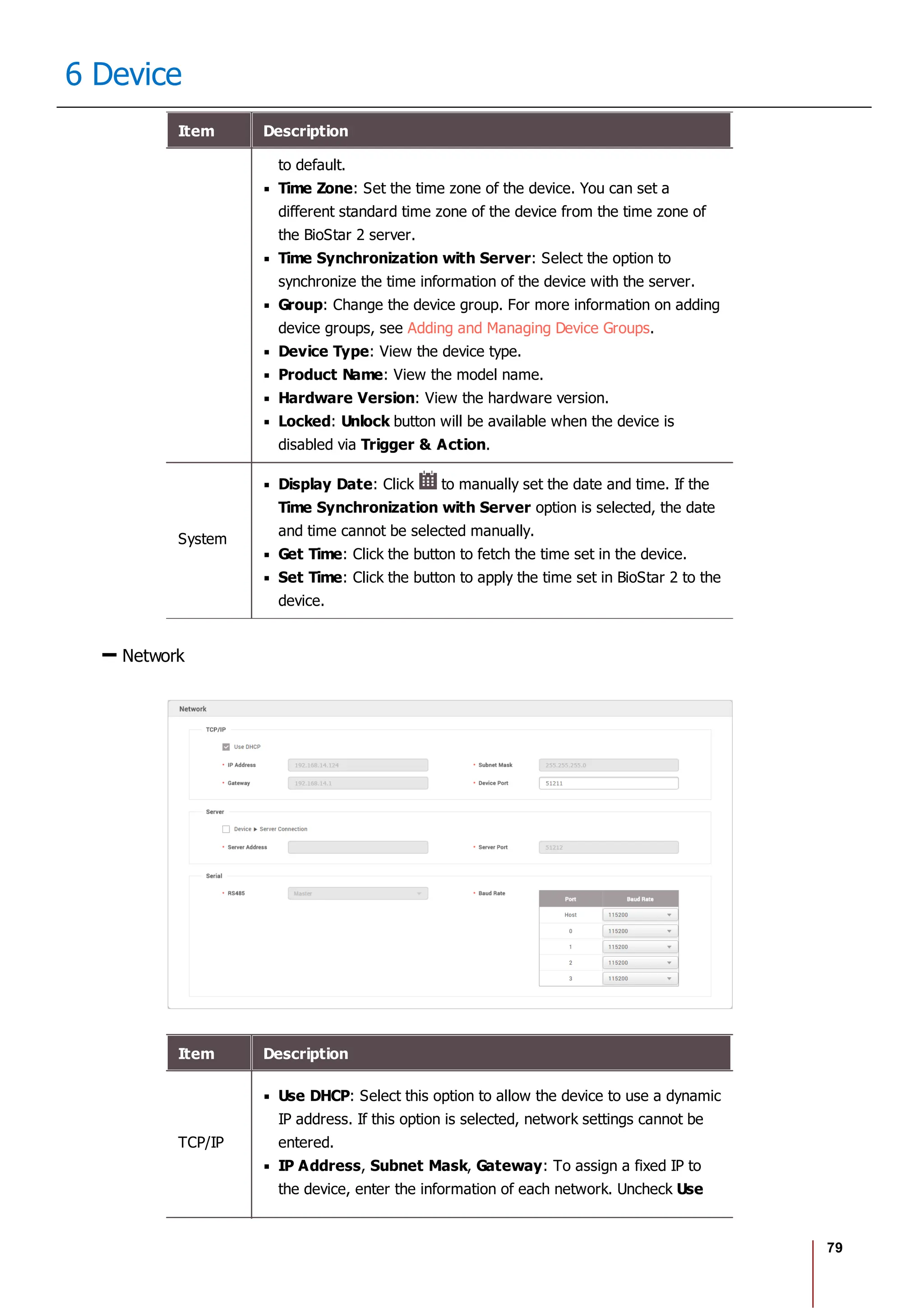 79
6 Device
Item Description
to default.
Time Zone: Set the time zone of the device. You can set a
different standard time zone of the device from the time zone of
the BioStar 2 server.
Time Synchronization with Server: Select the option to
synchronize the time information of the device with the server.
Group: Change the device group. For more information on adding
device groups, see Adding and Managing Device Groups.
Device Type: View the device type.
Product Name: View the model name.
Hardware Version: View the hardware version.
Locked: Unlock button will be available when the device is
disabled via Trigger & Action.
System
Display Date: Click to manually set the date and time. If the
Time Synchronization with Server option is selected, the date
and time cannot be selected manually.
Get Time: Click the button to fetch the time set in the device.
Set Time: Click the button to apply the time set in BioStar 2 to the
device.
Network
Item Description
TCP/IP
Use DHCP: Select this option to allow the device to use a dynamic
IP address. If this option is selected, network settings cannot be
entered.
IP Address, Subnet Mask, Gateway: To assign a fixed IP to
the device, enter the information of each network. Uncheck Use
 