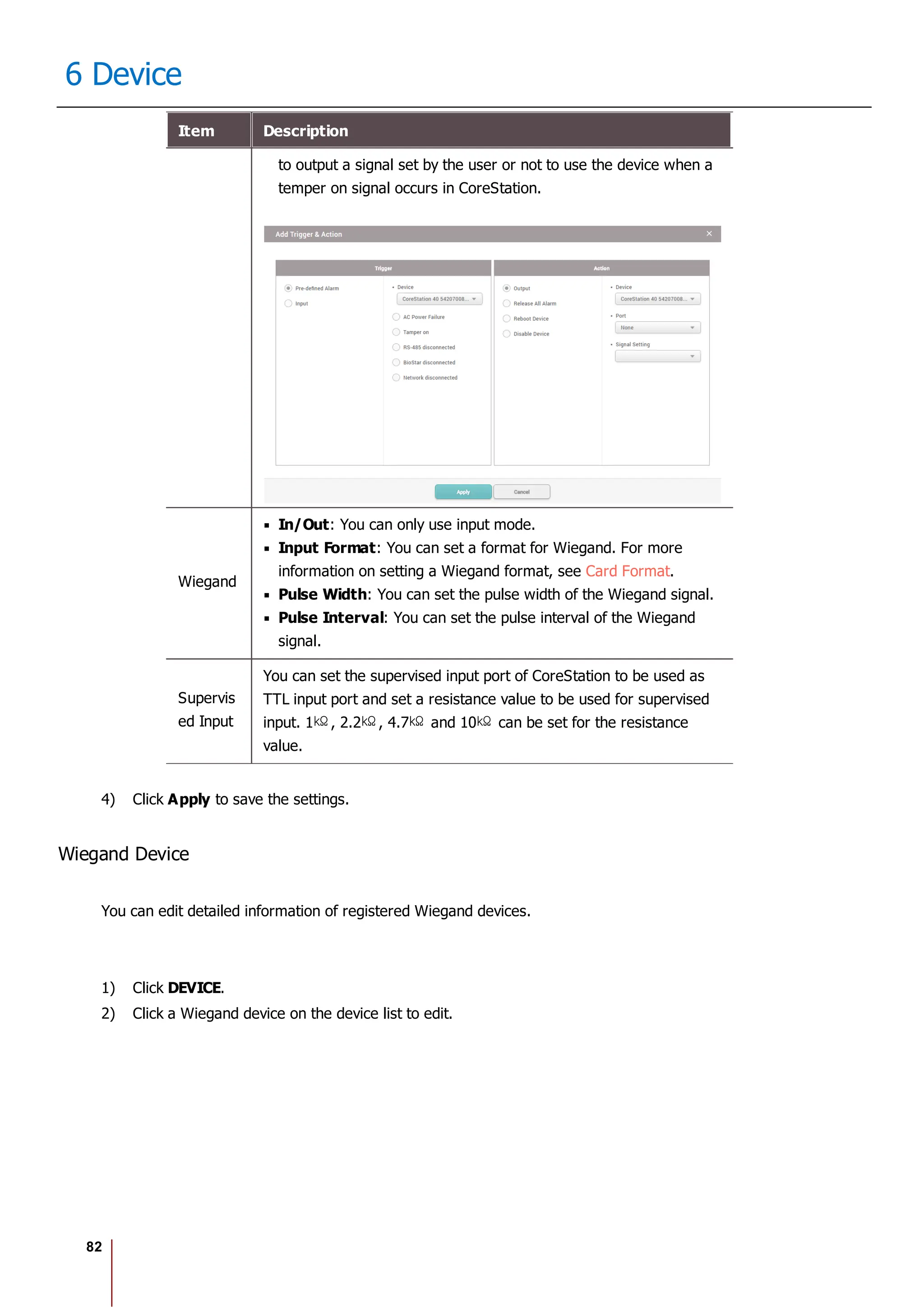 82
6 Device
Item Description
to output a signal set by the user or not to use the device when a
temper on signal occurs in CoreStation.
Wiegand
In/Out: You can only use input mode.
Input Format: You can set a format for Wiegand. For more
information on setting a Wiegand format, see Card Format.
Pulse Width: You can set the pulse width of the Wiegand signal.
Pulse Interval: You can set the pulse interval of the Wiegand
signal.
Supervis
ed Input
You can set the supervised input port of CoreStation to be used as
TTL input port and set a resistance value to be used for supervised
input. 1 , 2.2 , 4.7 and 10 can be set for the resistance
value.
4) Click Apply to save the settings.
Wiegand Device
You can edit detailed information of registered Wiegand devices.
1) Click DEVICE.
2) Click a Wiegand device on the device list to edit.
 