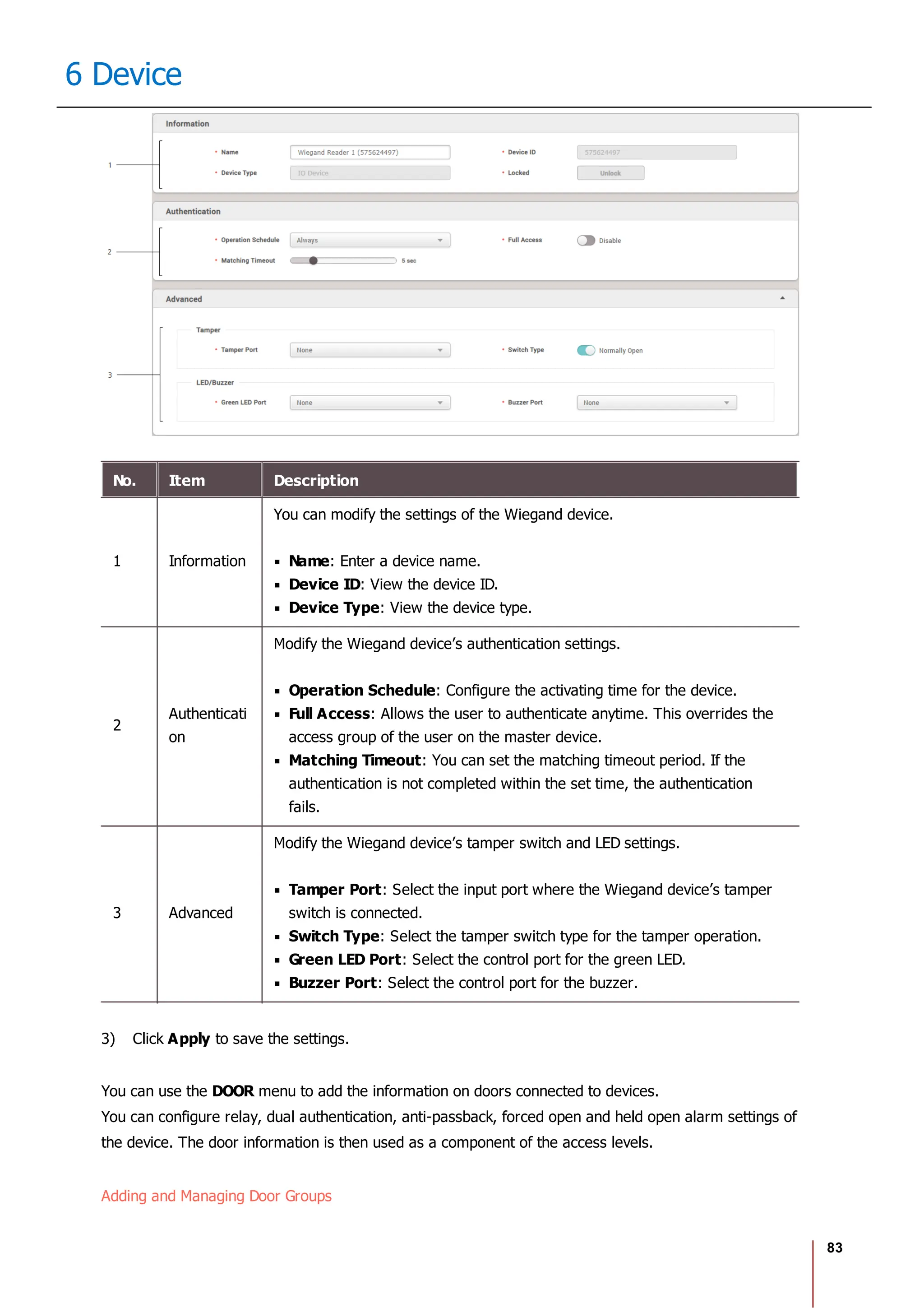 83
6 Device
No. Item Description
1 Information
You can modify the settings of the Wiegand device.
Name: Enter a device name.
Device ID: View the device ID.
Device Type: View the device type.
2
Authenticati
on
Modify the Wiegand device’s authentication settings.
Operation Schedule: Configure the activating time for the device.
Full Access: Allows the user to authenticate anytime. This overrides the
access group of the user on the master device.
Matching Timeout: You can set the matching timeout period. If the
authentication is not completed within the set time, the authentication
fails.
3 Advanced
Modify the Wiegand device’s tamper switch and LED settings.
Tamper Port: Select the input port where the Wiegand device’s tamper
switch is connected.
Switch Type: Select the tamper switch type for the tamper operation.
Green LED Port: Select the control port for the green LED.
Buzzer Port: Select the control port for the buzzer.
3) Click Apply to save the settings.
You can use the DOOR menu to add the information on doors connected to devices.
You can configure relay, dual authentication, anti-passback, forced open and held open alarm settings of
the device. The door information is then used as a component of the access levels.
Adding and Managing Door Groups
 