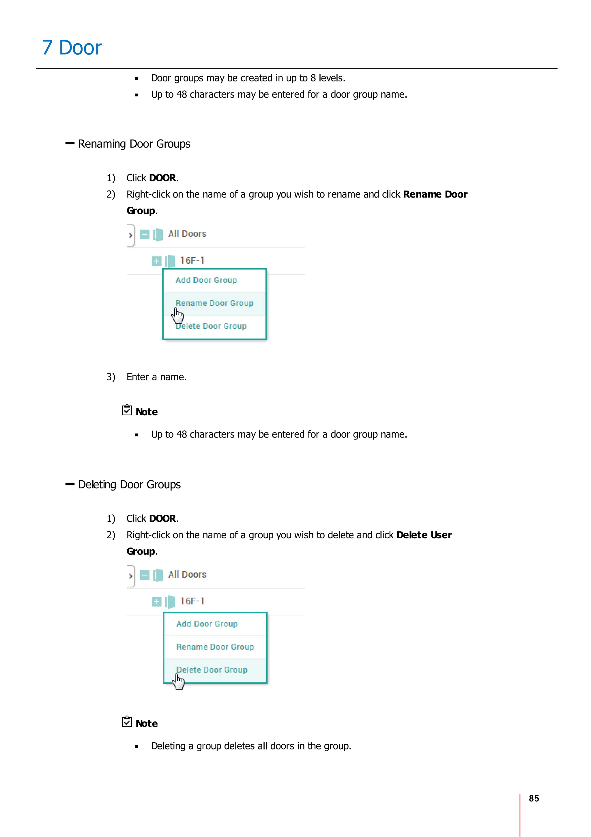 85
7 Door
Door groups may be created in up to 8 levels.
Up to 48 characters may be entered for a door group name.
Renaming Door Groups
1) Click DOOR.
2) Right-click on the name of a group you wish to rename and click Rename Door
Group.
3) Enter a name.
Note
Up to 48 characters may be entered for a door group name.
Deleting Door Groups
1) Click DOOR.
2) Right-click on the name of a group you wish to delete and click Delete User
Group.
Note
Deleting a group deletes all doors in the group.
 