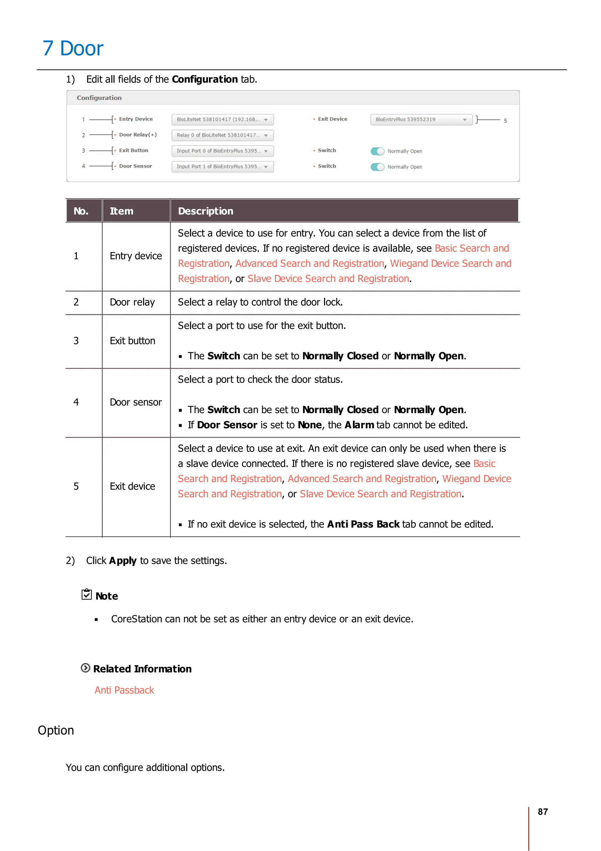 87
7 Door
1) Edit all fields of the Configuration tab.
No. Item Description
1 Entry device
Select a device to use for entry. You can select a device from the list of
registered devices. If no registered device is available, see Basic Search and
Registration, Advanced Search and Registration, Wiegand Device Search and
Registration, or Slave Device Search and Registration.
2 Door relay Select a relay to control the door lock.
3 Exit button
Select a port to use for the exit button.
The Switch can be set to Normally Closed or Normally Open.
4 Door sensor
Select a port to check the door status.
The Switch can be set to Normally Closed or Normally Open.
If Door Sensor is set to None, the Alarm tab cannot be edited.
5 Exit device
Select a device to use at exit. An exit device can only be used when there is
a slave device connected. If there is no registered slave device, see Basic
Search and Registration, Advanced Search and Registration, Wiegand Device
Search and Registration, or Slave Device Search and Registration.
If no exit device is selected, the Anti Pass Back tab cannot be edited.
2) Click Apply to save the settings.
Note
CoreStation can not be set as either an entry device or an exit device.
Related Information
Anti Passback
Option
You can configure additional options.
 