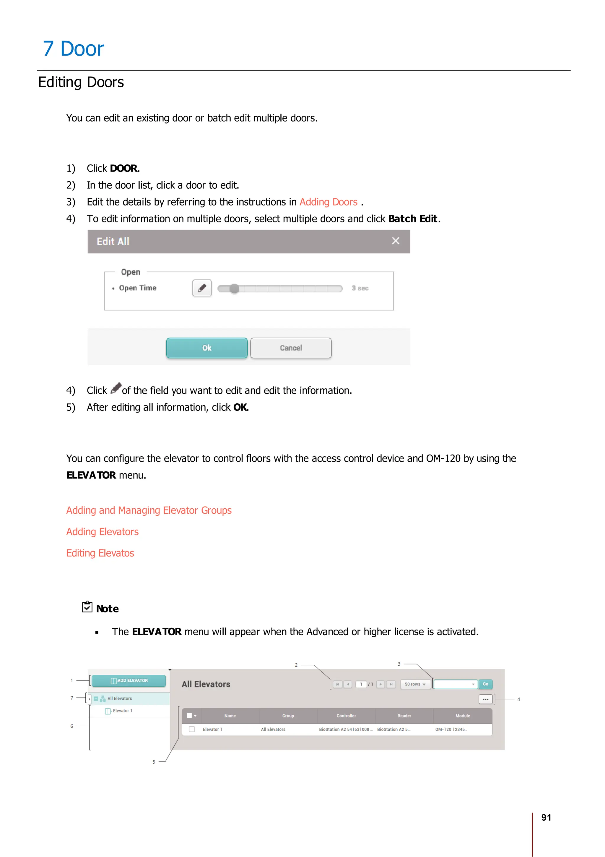 91
7 Door
Editing Doors
You can edit an existing door or batch edit multiple doors.
1) Click DOOR.
2) In the door list, click a door to edit.
3) Edit the details by referring to the instructions in Adding Doors .
4) To edit information on multiple doors, select multiple doors and click Batch Edit.
4) Click of the field you want to edit and edit the information.
5) After editing all information, click OK.
You can configure the elevator to control floors with the access control device and OM-120 by using the
ELEVATOR menu.
Adding and Managing Elevator Groups
Adding Elevators
Editing Elevatos
Note
The ELEVATOR menu will appear when the Advanced or higher license is activated.
 