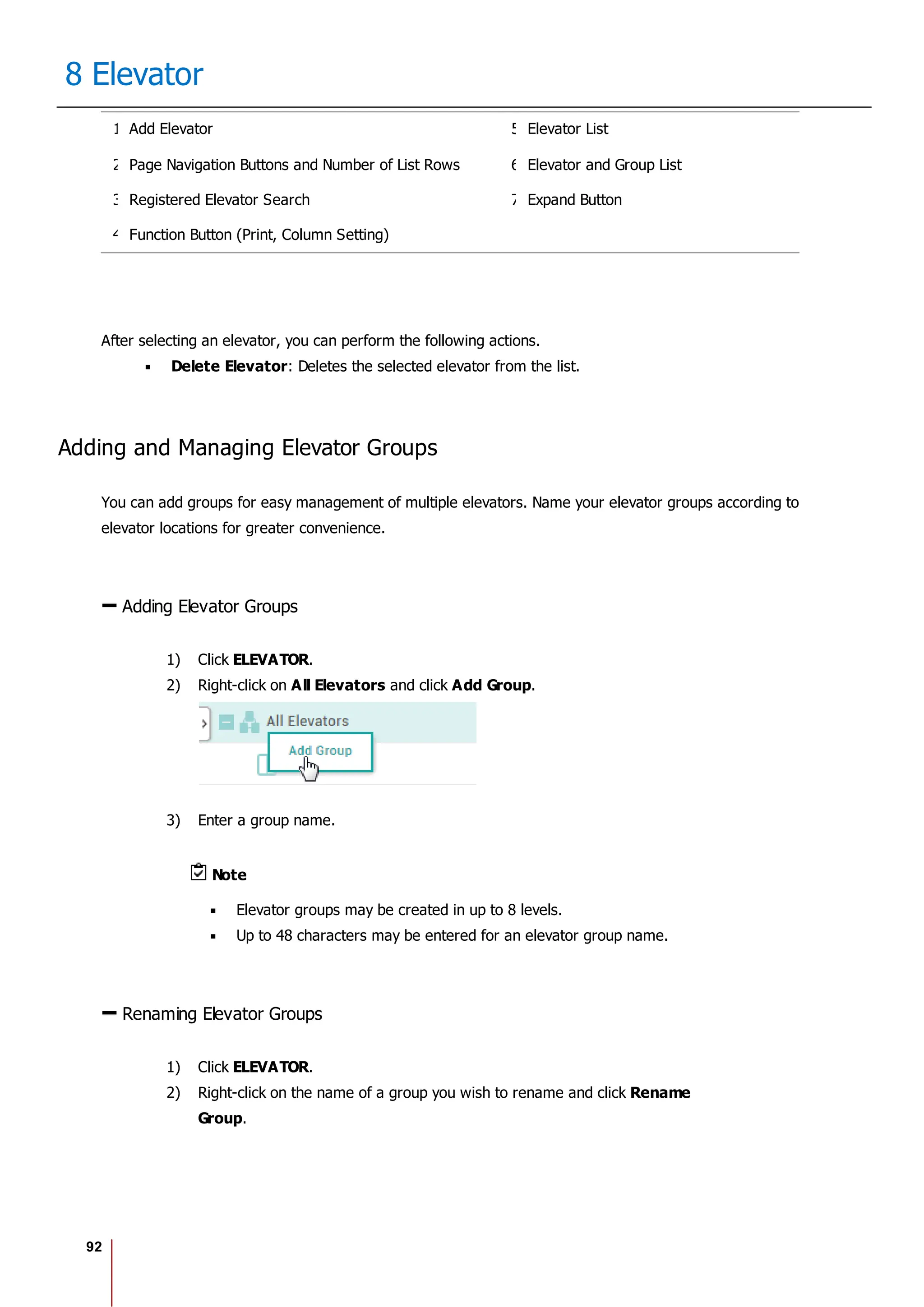 92
8 Elevator
1 Add Elevator 5 Elevator List
2 Page Navigation Buttons and Number of List Rows 6 Elevator and Group List
3 Registered Elevator Search 7 Expand Button
4 Function Button (Print, Column Setting)
After selecting an elevator, you can perform the following actions.
Delete Elevator: Deletes the selected elevator from the list.
Adding and Managing Elevator Groups
You can add groups for easy management of multiple elevators. Name your elevator groups according to
elevator locations for greater convenience.
Adding Elevator Groups
1) Click ELEVATOR.
2) Right-click on All Elevators and click Add Group.
3) Enter a group name.
Note
Elevator groups may be created in up to 8 levels.
Up to 48 characters may be entered for an elevator group name.
Renaming Elevator Groups
1) Click ELEVATOR.
2) Right-click on the name of a group you wish to rename and click Rename
Group.
 