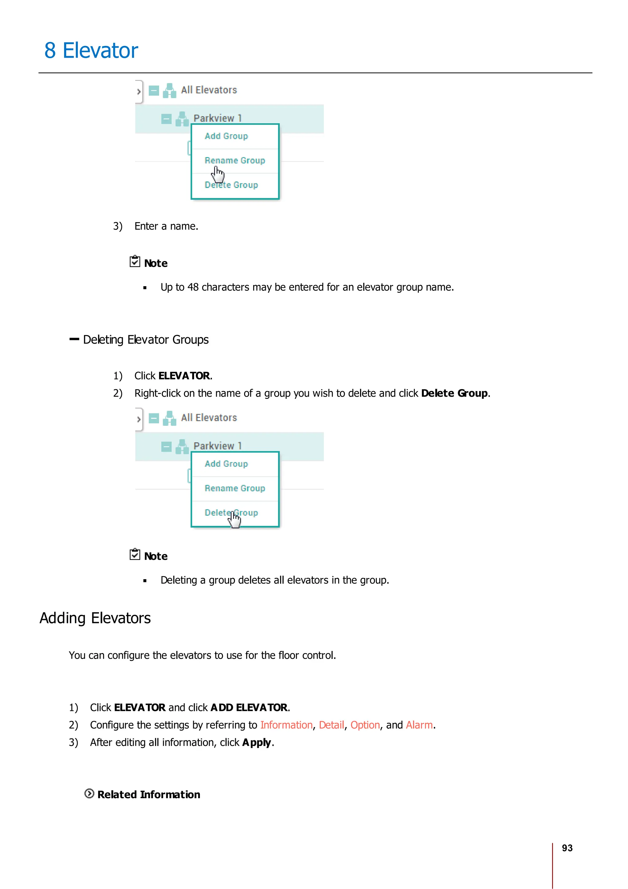 93
8 Elevator
3) Enter a name.
Note
Up to 48 characters may be entered for an elevator group name.
Deleting Elevator Groups
1) Click ELEVATOR.
2) Right-click on the name of a group you wish to delete and click Delete Group.
Note
Deleting a group deletes all elevators in the group.
Adding Elevators
You can configure the elevators to use for the floor control.
1) Click ELEVATOR and click ADD ELEVATOR.
2) Configure the settings by referring to Information, Detail, Option, and Alarm.
3) After editing all information, click Apply.
Related Information
 