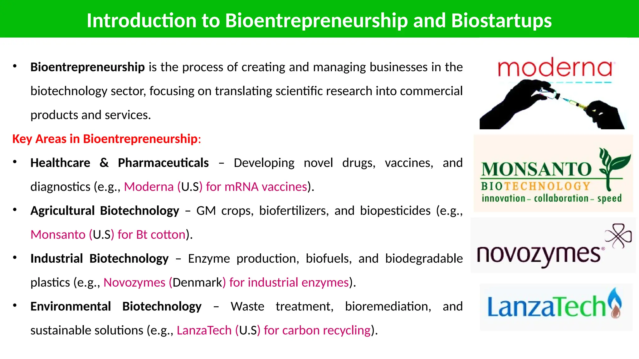 Introduction to Bioentrepreneurship and Biostartups
• Bioentrepreneurship is the process of creating and managing businesses in the
biotechnology sector, focusing on translating scientific research into commercial
products and services.
Key Areas in Bioentrepreneurship:
• Healthcare & Pharmaceuticals – Developing novel drugs, vaccines, and
diagnostics (e.g., Moderna (U.S) for mRNA vaccines).
• Agricultural Biotechnology – GM crops, biofertilizers, and biopesticides (e.g.,
Monsanto (U.S) for Bt cotton).
• Industrial Biotechnology – Enzyme production, biofuels, and biodegradable
plastics (e.g., Novozymes (Denmark) for industrial enzymes).
• Environmental Biotechnology – Waste treatment, bioremediation, and
sustainable solutions (e.g., LanzaTech (U.S) for carbon recycling).
 