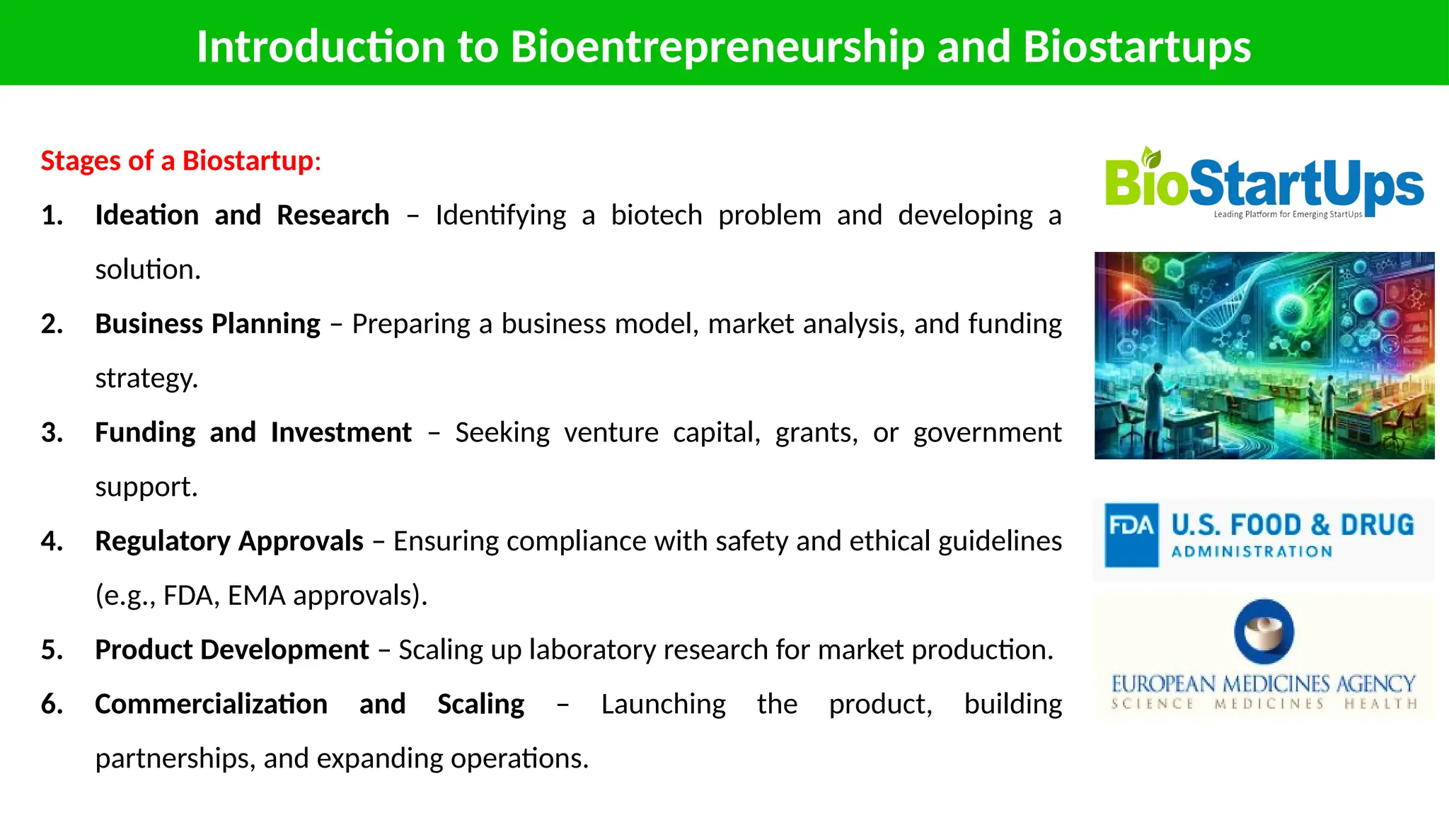 Introduction to Bioentrepreneurship and Biostartups
Stages of a Biostartup:
1. Ideation and Research – Identifying a biotech problem and developing a
solution.
2. Business Planning – Preparing a business model, market analysis, and funding
strategy.
3. Funding and Investment – Seeking venture capital, grants, or government
support.
4. Regulatory Approvals – Ensuring compliance with safety and ethical guidelines
(e.g., FDA, EMA approvals).
5. Product Development – Scaling up laboratory research for market production.
6. Commercialization and Scaling – Launching the product, building
partnerships, and expanding operations.
 