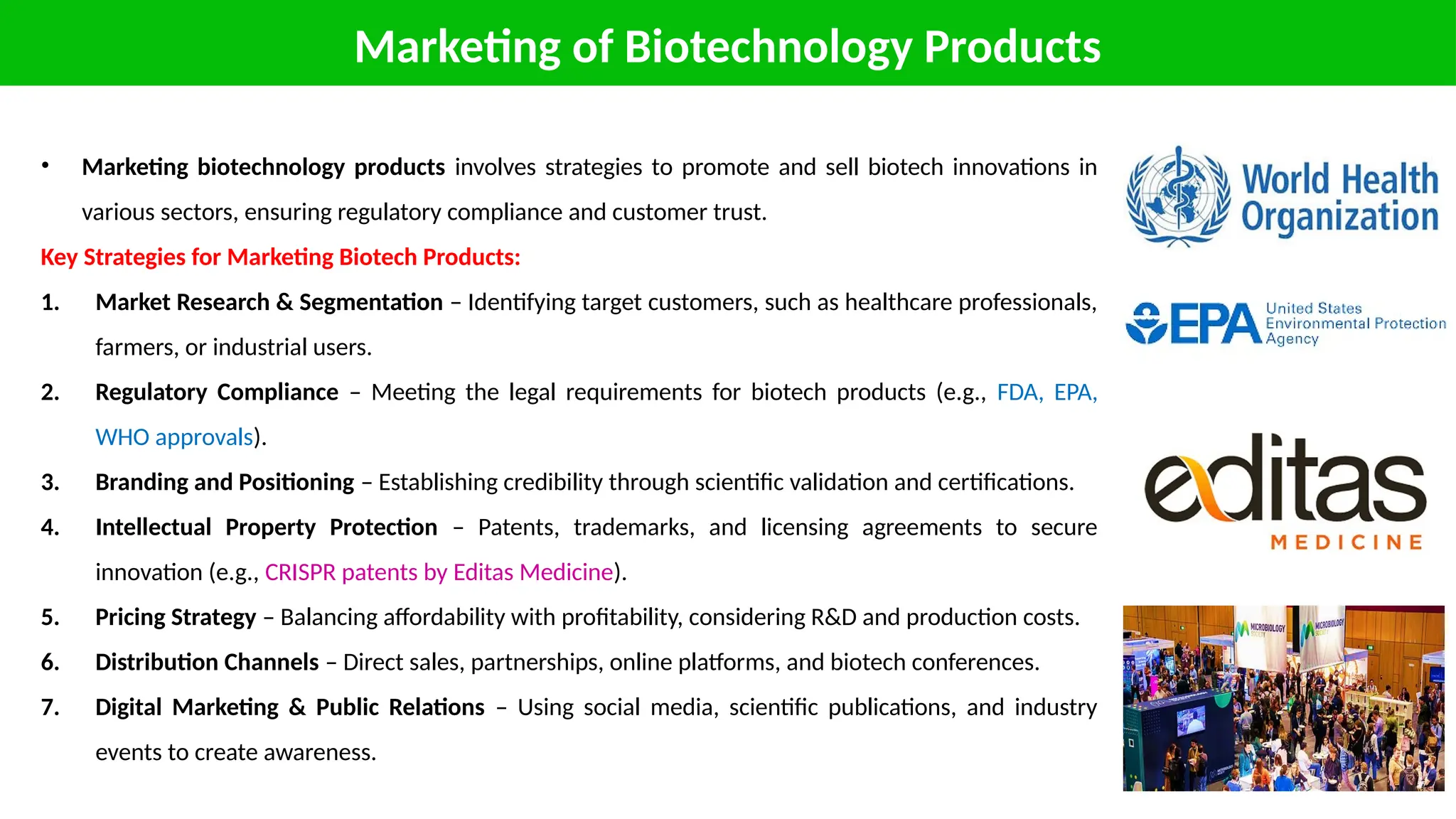 Marketing of Biotechnology Products
• Marketing biotechnology products involves strategies to promote and sell biotech innovations in
various sectors, ensuring regulatory compliance and customer trust.
Key Strategies for Marketing Biotech Products:
1. Market Research & Segmentation – Identifying target customers, such as healthcare professionals,
farmers, or industrial users.
2. Regulatory Compliance – Meeting the legal requirements for biotech products (e.g., FDA, EPA,
WHO approvals).
3. Branding and Positioning – Establishing credibility through scientific validation and certifications.
4. Intellectual Property Protection – Patents, trademarks, and licensing agreements to secure
innovation (e.g., CRISPR patents by Editas Medicine).
5. Pricing Strategy – Balancing affordability with profitability, considering R&D and production costs.
6. Distribution Channels – Direct sales, partnerships, online platforms, and biotech conferences.
7. Digital Marketing & Public Relations – Using social media, scientific publications, and industry
events to create awareness.
 