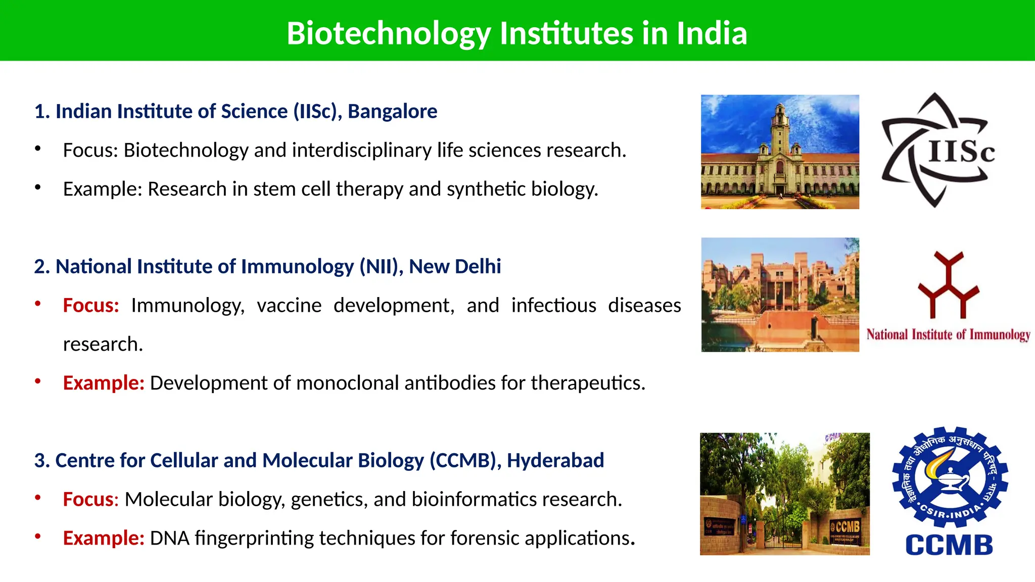 Biotechnology Institutes in India
1. Indian Institute of Science (IISc), Bangalore
• Focus: Biotechnology and interdisciplinary life sciences research.
• Example: Research in stem cell therapy and synthetic biology.
2. National Institute of Immunology (NII), New Delhi
• Focus: Immunology, vaccine development, and infectious diseases
research.
• Example: Development of monoclonal antibodies for therapeutics.
3. Centre for Cellular and Molecular Biology (CCMB), Hyderabad
• Focus: Molecular biology, genetics, and bioinformatics research.
• Example: DNA fingerprinting techniques for forensic applications.
 