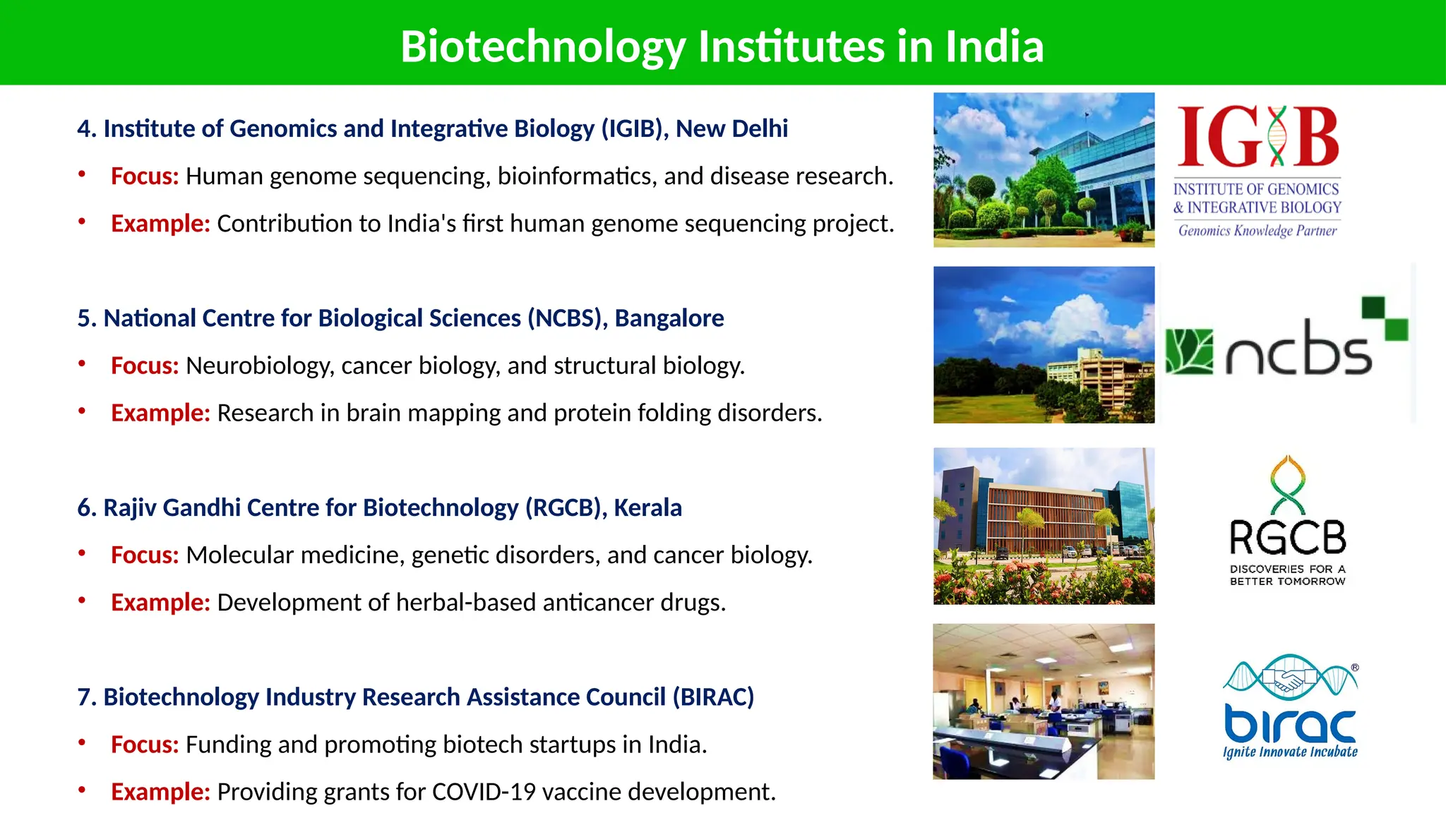 Biotechnology Institutes in India
4. Institute of Genomics and Integrative Biology (IGIB), New Delhi
• Focus: Human genome sequencing, bioinformatics, and disease research.
• Example: Contribution to India's first human genome sequencing project.
5. National Centre for Biological Sciences (NCBS), Bangalore
• Focus: Neurobiology, cancer biology, and structural biology.
• Example: Research in brain mapping and protein folding disorders.
6. Rajiv Gandhi Centre for Biotechnology (RGCB), Kerala
• Focus: Molecular medicine, genetic disorders, and cancer biology.
• Example: Development of herbal-based anticancer drugs.
7. Biotechnology Industry Research Assistance Council (BIRAC)
• Focus: Funding and promoting biotech startups in India.
• Example: Providing grants for COVID-19 vaccine development.
 