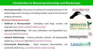 Introduction to Bioentrepreneurship and Biostartups
• Bioentrepreneurship is the process of creating and managing businesses in the
biotechnology sector, focusing on translating scientific research into commercial
products and services.
Key Areas in Bioentrepreneurship:
• Healthcare & Pharmaceuticals – Developing novel drugs, vaccines, and
diagnostics (e.g., Moderna (U.S) for mRNA vaccines).
• Agricultural Biotechnology – GM crops, biofertilizers, and biopesticides (e.g.,
Monsanto (U.S) for Bt cotton).
• Industrial Biotechnology – Enzyme production, biofuels, and biodegradable
plastics (e.g., Novozymes (Denmark) for industrial enzymes).
• Environmental Biotechnology – Waste treatment, bioremediation, and
sustainable solutions (e.g., LanzaTech (U.S) for carbon recycling).
 