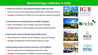Biotechnology Institutes in India
4. Institute of Genomics and Integrative Biology (IGIB), New Delhi
• Focus: Human genome sequencing, bioinformatics, and disease research.
• Example: Contribution to India's first human genome sequencing project.
5. National Centre for Biological Sciences (NCBS), Bangalore
• Focus: Neurobiology, cancer biology, and structural biology.
• Example: Research in brain mapping and protein folding disorders.
6. Rajiv Gandhi Centre for Biotechnology (RGCB), Kerala
• Focus: Molecular medicine, genetic disorders, and cancer biology.
• Example: Development of herbal-based anticancer drugs.
7. Biotechnology Industry Research Assistance Council (BIRAC)
• Focus: Funding and promoting biotech startups in India.
• Example: Providing grants for COVID-19 vaccine development.
 