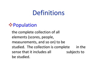Definitions Population   the complete collection of all  elements (scores, people,  measurements, and so on) to be  studied.  The collection is complete  in the sense that it includes all  subjects to be studied. 
