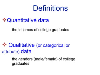Definitions Quantitative data  the incomes of college graduates Qualitative  (or categorical or  attribute)  data the genders (male/female) of college  graduates 