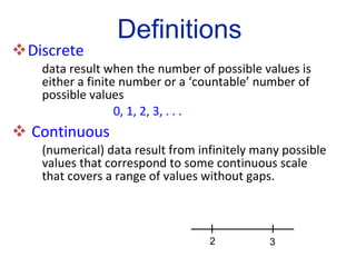 Discrete   data result when the number of possible values is either a finite number or a ‘countable’ number of  possible values 0, 1, 2, 3, . . . Continuous (numerical) data result from infinitely many possible  values that correspond to some continuous scale  that covers a range of values without gaps. Definitions 2 3 